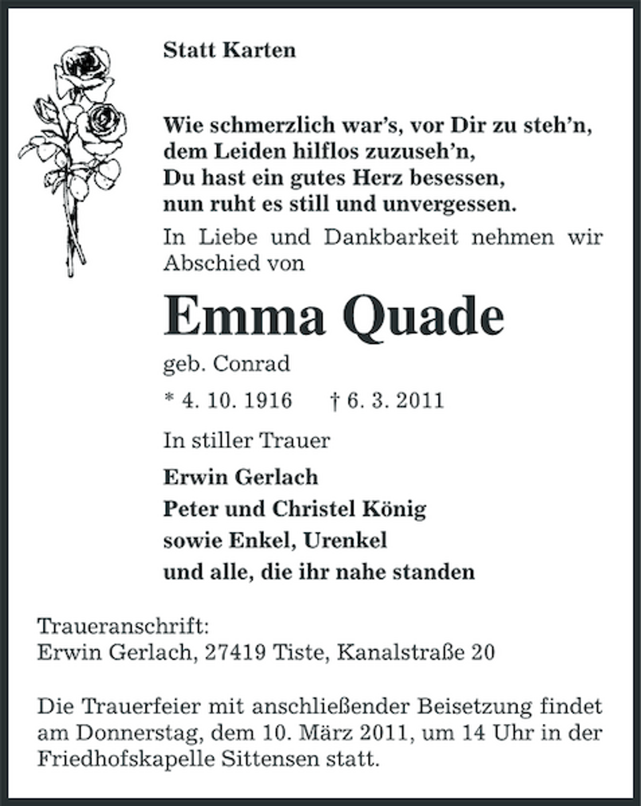 <p>Statt Karten<br />Wie schmerzlich war’s, vor Dir zu steh’n,<br />dem Leiden hilflos zuzuseh’n,<br />Du hast ein gutes Herz besessen,<br />nun ruht es still und unvergessen.<br />In Liebe und Dankbarkeit nehmen wir Abschied von<br />Emma Quade<br />geb. Conrad<br />* 4. 10. 1916 † 6. 3. 2011<br />In stiller Trauer<br />Erwin Gerlach<br />Peter und Christel König<br />sowie Enkel, Urenkel<br />und alle, die ihr nahe standen<br />Traueranschrift:<br />Erwin Gerlach, 27419 Tiste, Kanalstraße 20<br />Die Trauerfeier mit anschließender Beisetzung findet am Donnerstag, dem 10. März 2011, um 14 Uhr in der Friedhofskapelle Sittensen statt.</p>