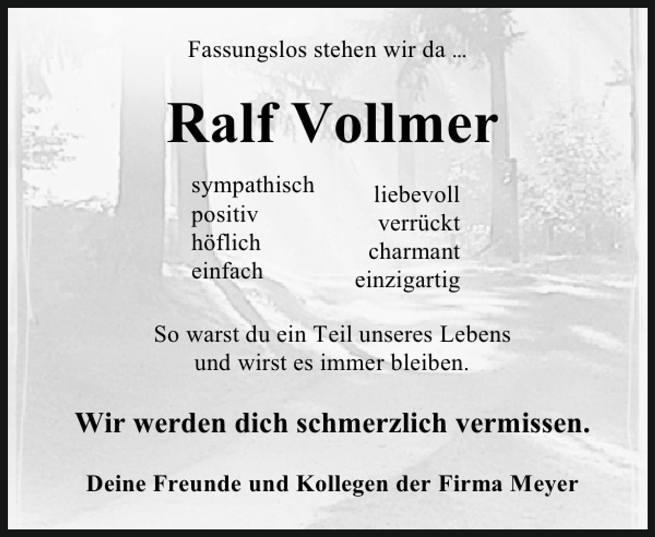 <p>Fassungslos stehen wir da …</p><p>Ralf Vollmer<br />sympathisch<br />positiv<br />höflich<br />einfach</p><p>liebevoll<br />verrückt<br />charmant<br />einzigartig</p><p>So warst du ein Teil unseres Lebens<br />und wirst es immer bleiben.</p><p>Wir werden dich schmerzlich vermissen.<br />Deine Freunde und Kollegen der Firma Meyer</p>