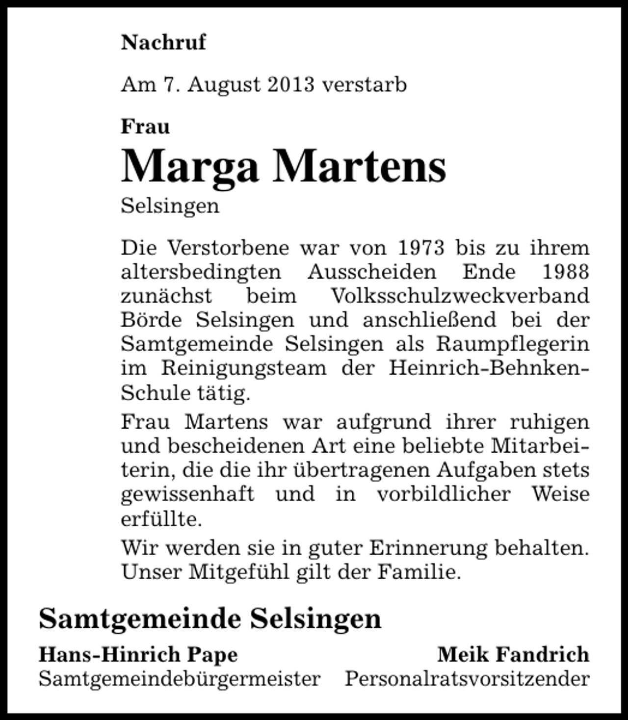 <p>Nachruf<br />Am 7. August 2013 verstarb<br />Frau</p><p>Marga Martens<br />Selsingen</p><p>Die Verstorbene war von 1973 bis zu ihrem<br />altersbedingten Ausscheiden Ende 1988<br />zunächst<br />beim<br />Volksschulzweckverband<br />Börde Selsingen und anschließend bei der<br />Samtgemeinde Selsingen als Raumpflegerin<br />im Reinigungsteam der Heinrich-BehnkenSchule tätig.<br />Frau Martens war aufgrund ihrer ruhigen<br />und bescheidenen Art eine beliebte Mitarbeiterin, die die ihr übertragenen Aufgaben stets<br />gewissenhaft und in vorbildlicher Weise<br />erfüllte.<br />Wir werden sie in guter Erinnerung behalten.<br />Unser Mitgefühl gilt der Familie.</p><p>Samtgemeinde Selsingen<br />Hans-Hinrich Pape<br />Samtgemeindebürgermeister</p><p>Meik Fandrich<br />Personalratsvorsitzender</p>