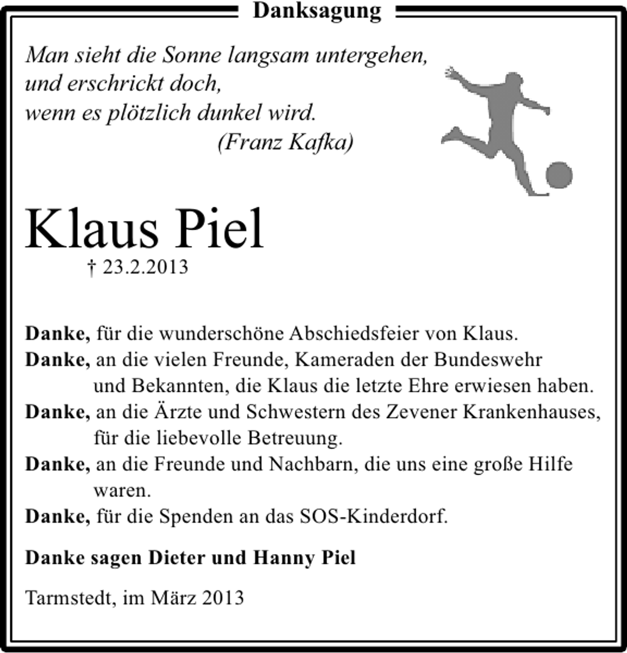 <p>Danksagung<br />Man sieht die Sonne langsam untergehen,<br />und erschrickt doch,<br />wenn es plötzlich dunkel wird.<br />(Franz Kafka)</p><p>Klaus Piel<br />† 23.2.2013</p><p>Danke, für die wunderschöne Abschiedsfeier von Klaus.<br />Danke, an die vielen Freunde, Kameraden der Bundeswehr<br />und Bekannten, die Klaus die letzte Ehre erwiesen haben.<br />Danke, an die Ärzte und Schwestern des Zevener Krankenhauses,<br />für die liebevolle Betreuung.<br />Danke, an die Freunde und Nachbarn, die uns eine große Hilfe<br />waren.<br />Danke, für die Spenden an das SOS-Kinderdorf.<br />Danke sagen Dieter und Hanny Piel<br />Tarmstedt, im März 2013</p>