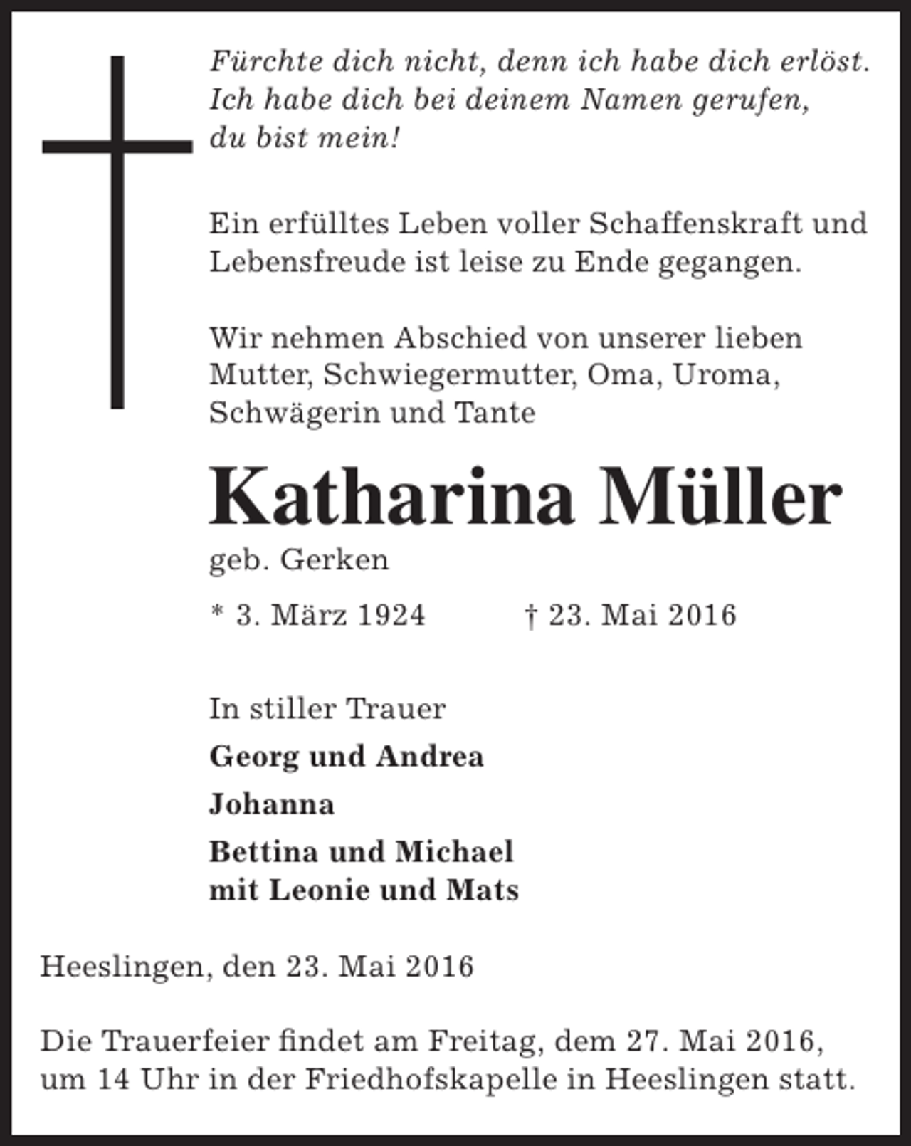 <p>Fürchte dich nicht, denn ich habe dich erlöst.<br />Ich habe dich bei deinem Namen gerufen,<br />du bist mein!<br />Ein erfülltes Leben voller Schaffenskraft und<br />Lebensfreude ist leise zu Ende gegangen.<br />Wir nehmen Abschied von unserer lieben<br />Mutter, Schwiegermutter, Oma, Uroma,<br />Schwägerin und Tante</p><p>Katharina Müller<br />geb. Gerken</p><p>* 3. März 1924</p><p>† 23. Mai 2016</p><p>In stiller Trauer<br />Georg und Andrea<br />Johanna<br />Bettina und Michael<br />mit Leonie und Mats<br />Heeslingen, den 23. Mai 2016<br />Die Trauerfeier findet am Freitag, dem 27. Mai 2016,<br />um 14 Uhr in der Friedhofskapelle in Heeslingen statt.</p>