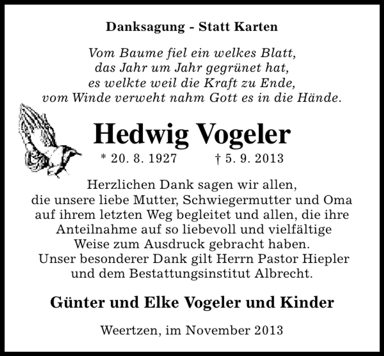 <p>Danksagung - Statt Karten<br />Vom Baume fiel ein welkes Blatt,<br />das Jahr um Jahr gegrünet hat,<br />es welkte weil die Kraft zu Ende,<br />vom Winde verweht nahm Gott es in die Hände.</p><p>Hedwig Vogeler<br />* 20. 8. 1927</p><p>† 5. 9. 2013</p><p>Herzlichen Dank sagen wir allen,<br />die unsere liebe Mutter, Schwiegermutter und Oma<br />auf ihrem letzten Weg begleitet und allen, die ihre<br />Anteilnahme auf so liebevoll und vielfältige<br />Weise zum Ausdruck gebracht haben.<br />Unser besonderer Dank gilt Herrn Pastor Hiepler<br />und dem Bestattungsinstitut Albrecht.</p><p>Günter und Elke Vogeler und Kinder<br />Weertzen, im November 2013</p>