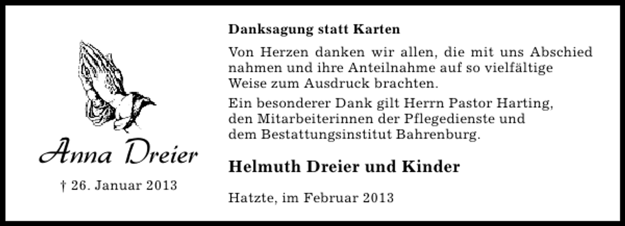 <p>Danksagung statt Karten</p><p>Anna Dreier<br />† 26. Januar 2013</p><p>Von Herzen danken wir allen, die mit uns Abschied<br />nahmen und ihre Anteilnahme auf so vielfältige<br />Weise zum Ausdruck brachten.<br />Ein besonderer Dank gilt Herrn Pastor Harting,<br />den Mitarbeiterinnen der Pflegedienste und<br />dem Bestattungsinstitut Bahrenburg.</p><p>Helmuth Dreier und Kinder<br />Hatzte, im Februar 2013</p>