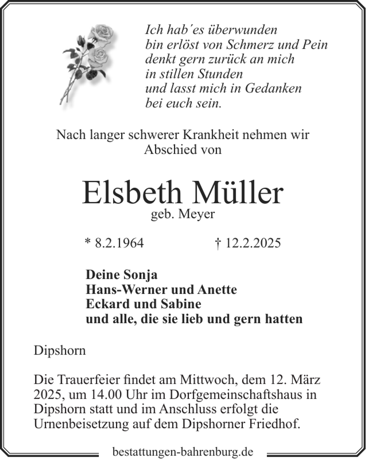 <p>Ich hab´es überwunden<br />bin erlöst von Schmerz und Pein<br />denkt gern zurück an mich<br />in stillen Stunden<br />und lasst mich in Gedanken<br />bei euch sein.<br />Nach langer schwerer Krankheit nehmen wir<br />Abschied von</p><p>Elsbeth<br />Müller<br />geb. Meyer<br />* 8.2.1964</p><p>† 12.2.2025</p><p>Deine Sonja<br />Hans-Werner und Anette<br />Eckard und Sabine<br />und alle, die sie lieb und gern hatten<br />Dipshorn<br />Die Trauerfeier findet am Mittwoch, dem 12. März<br />2025, um 14.00 Uhr im Dorfgemeinschaftshaus in<br />Dipshorn statt und im Anschluss erfolgt die<br />Urnenbeisetzung auf dem Dipshorner Friedhof.<br />bestattungen-bahrenburg.de</p>