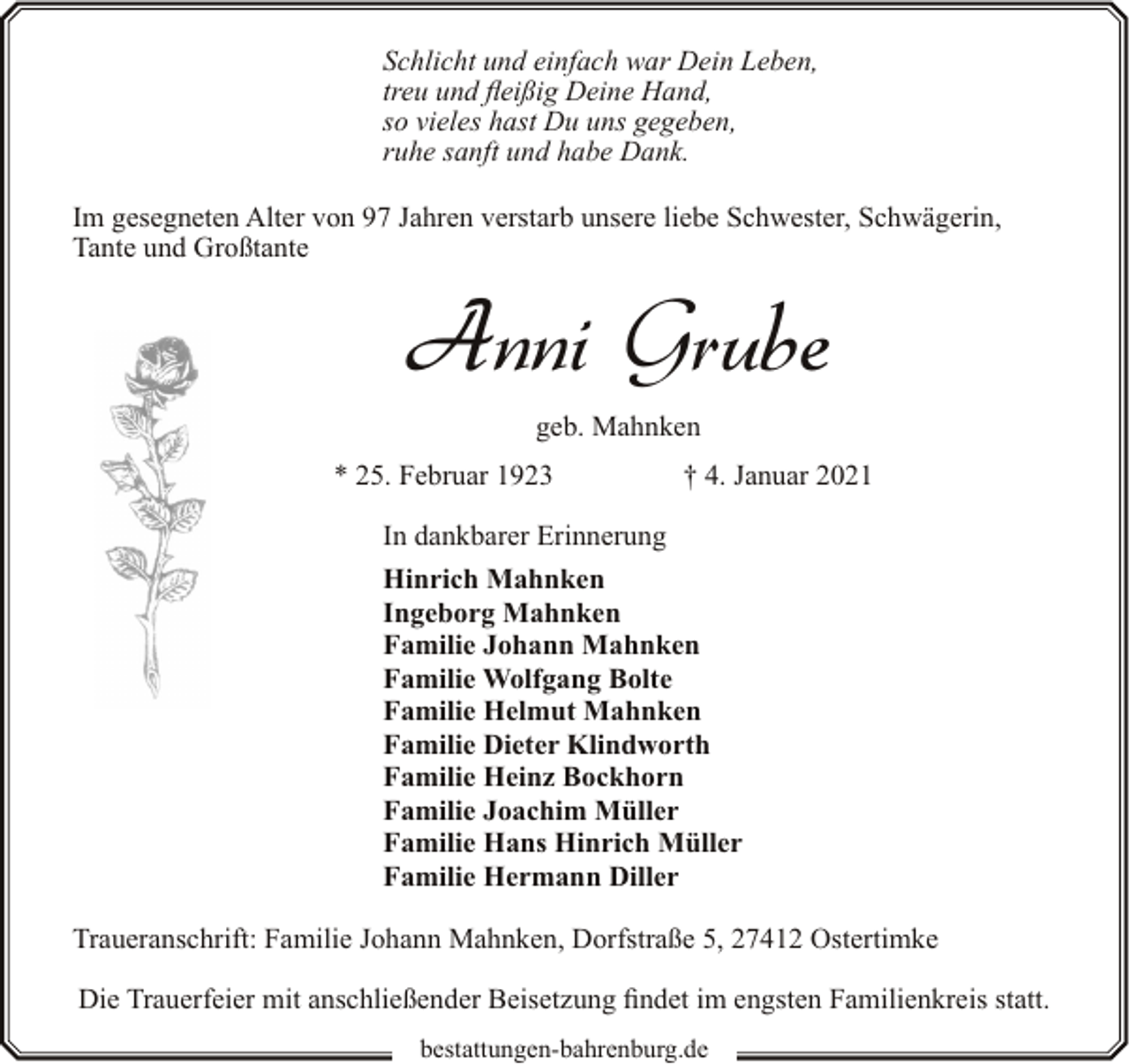 <p>Schlicht und einfach war Dein Leben,<br />treu und fleißig Deine Hand,<br />so vieles hast Du uns gegeben,<br />ruhe sanft und habe Dank.<br />Im gesegneten Alter von 97 Jahren verstarb unsere liebe Schwester, Schwägerin,<br />Tante und Großtante</p><p>Anni Grube<br />geb. Mahnken<br />* 25. Februar 1923</p><p>† 4. Januar 2021</p><p>In dankbarer Erinnerung<br />Hinrich Mahnken<br />Ingeborg Mahnken<br />Familie Johann Mahnken<br />Familie Wolfgang Bolte<br />Familie Helmut Mahnken<br />Familie Dieter Klindworth<br />Familie Heinz Bockhorn<br />Familie Joachim Müller<br />Familie Hans Hinrich Müller<br />Familie Hermann Diller<br />Traueranschrift: Familie Johann Mahnken, Dorfstraße 5, 27412 Ostertimke<br />Die Trauerfeier mit anschließender Beisetzung findet im engsten Familienkreis statt.<br />bestattungen-bahrenburg.de</p>