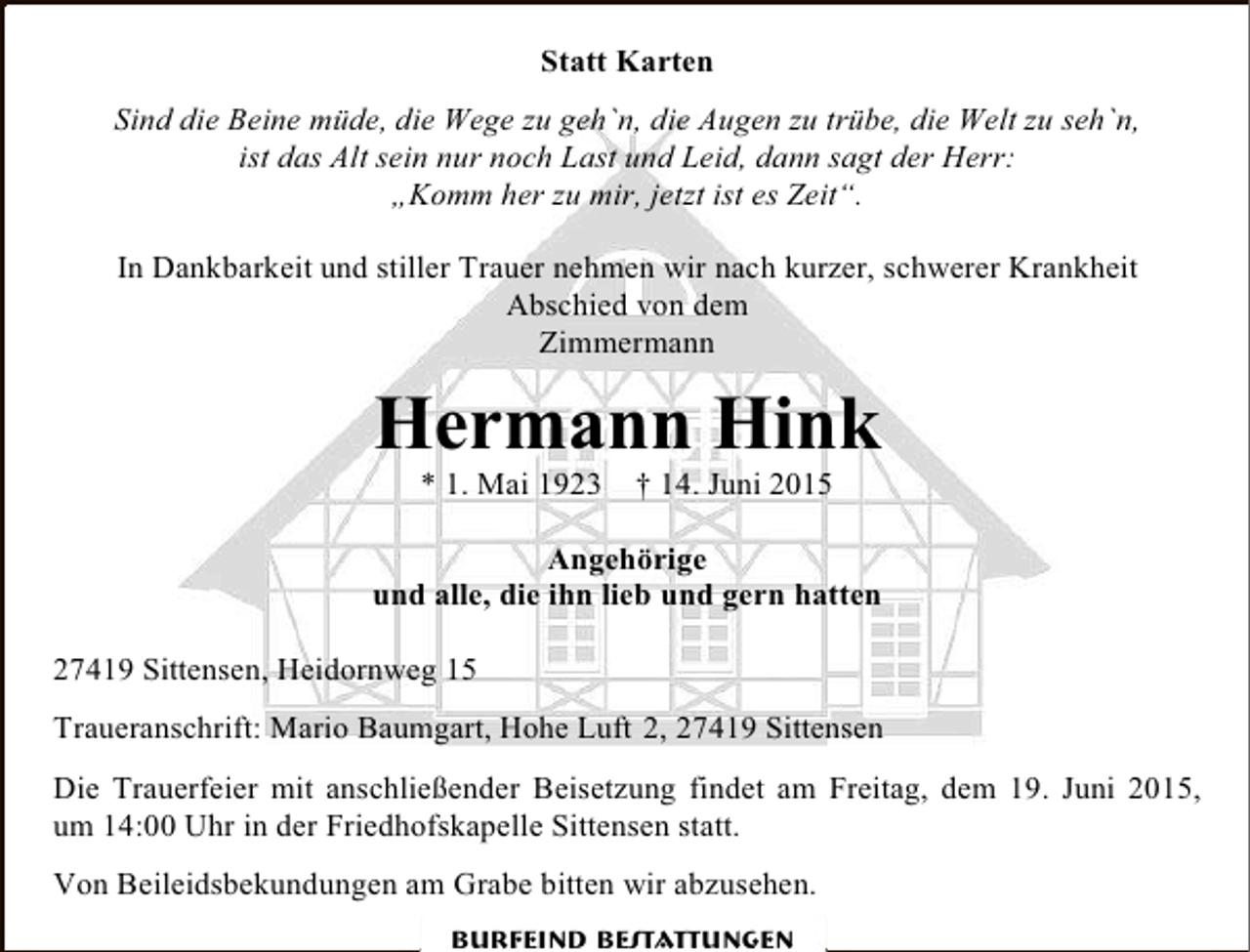 <p>Statt Karten<br />Sind die Beine müde, die Wege zu geh`n, die Augen zu trübe, die Welt zu seh`n,<br />ist das Alt sein nur noch Last und Leid, dann sagt der Herr:<br />„Komm her zu mir, jetzt ist es Zeit“.<br />In Dankbarkeit und stiller Trauer nehmen wir nach kurzer, schwerer Krankheit<br />Abschied von dem<br />Zimmermann</p><p>Hermann Hink<br />* 1. Mai 1923</p><p>† 14. Juni 2015</p><p>Angehörige<br />und alle, die ihn lieb und gern hatten<br />27419 Sittensen, Heidornweg 15<br />Traueranschrift: Mario Baumgart, Hohe Luft 2, 27419 Sittensen<br />Die Trauerfeier mit anschließender Beisetzung findet am Freitag, dem 19. Juni 2015,<br />um 14:00 Uhr in der Friedhofskapelle Sittensen statt.<br />Von Beileidsbekundungen am Grabe bitten wir abzusehen.<br />Burfeind Bestattungen</p>