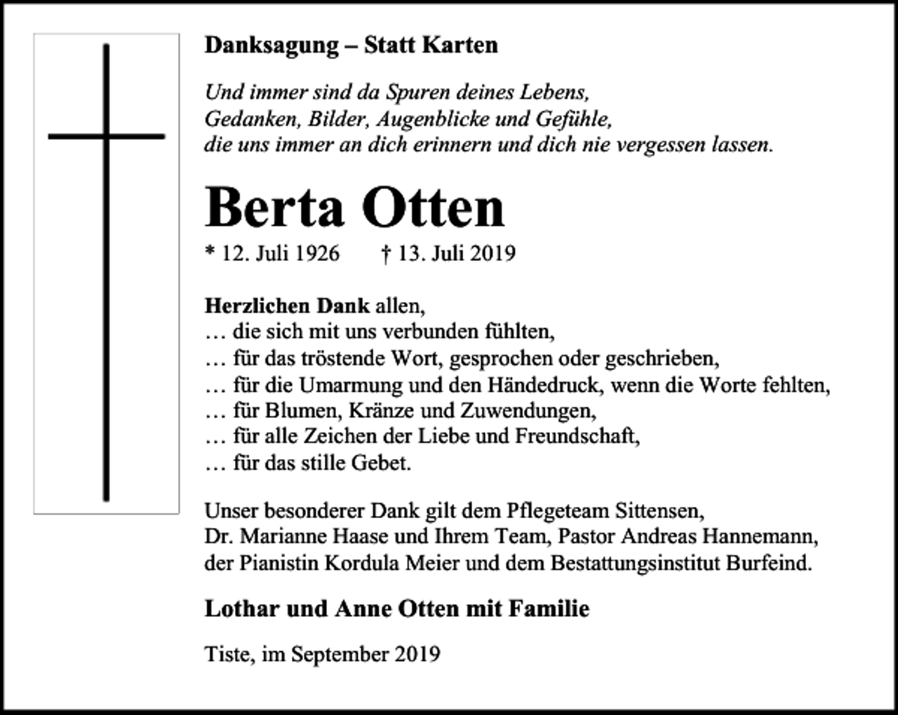 <p>Danksagung – Statt Karten<br />Und immer sind da Spuren deines Lebens,<br />Gedanken, Bilder, Augenblicke und Gefühle,<br />die uns immer an dich erinnern und dich nie vergessen lassen.</p><p>Berta Otten<br />* 12. Juli 1926</p><p>† 13. Juli 2019</p><p>Herzlichen Dank allen,<br />… die sich mit uns verbunden fühlten,<br />… für das tröstende Wort, gesprochen oder geschrieben,<br />… für die Umarmung und den Händedruck, wenn die Worte fehlten,<br />… für Blumen, Kränze und Zuwendungen,<br />… für alle Zeichen der Liebe und Freundschaft,<br />… für das stille Gebet.<br />Unser besonderer Dank gilt dem Pflegeteam Sittensen,<br />Dr. Marianne Haase und Ihrem Team, Pastor Andreas Hannemann,<br />der Pianistin Kordula Meier und dem Bestattungsinstitut Burfeind.</p><p>Lothar und Anne Otten mit Familie<br />Tiste, im September 2019</p>
