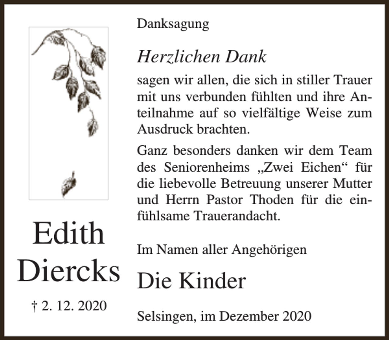 <p>Danksagung</p><p>Herzlichen Dank<br />sagen wir allen, die sich in stiller Trauer<br />mit uns verbunden fühlten und ihre Anteilnahme auf so vielfältige Weise zum<br />Ausdruck brachten.</p><p>Edith<br />Diercks<br />† 2. 12. 2020</p><p>Ganz besonders danken wir dem Team<br />des Seniorenheims „Zwei Eichen“ für<br />die liebevolle Betreuung unserer Mutter<br />und Herrn Pastor Thoden für die einfühlsame Trauerandacht.<br />Im Namen aller Angehörigen</p><p>Die Kinder<br />Selsingen, im Dezember 2020</p>