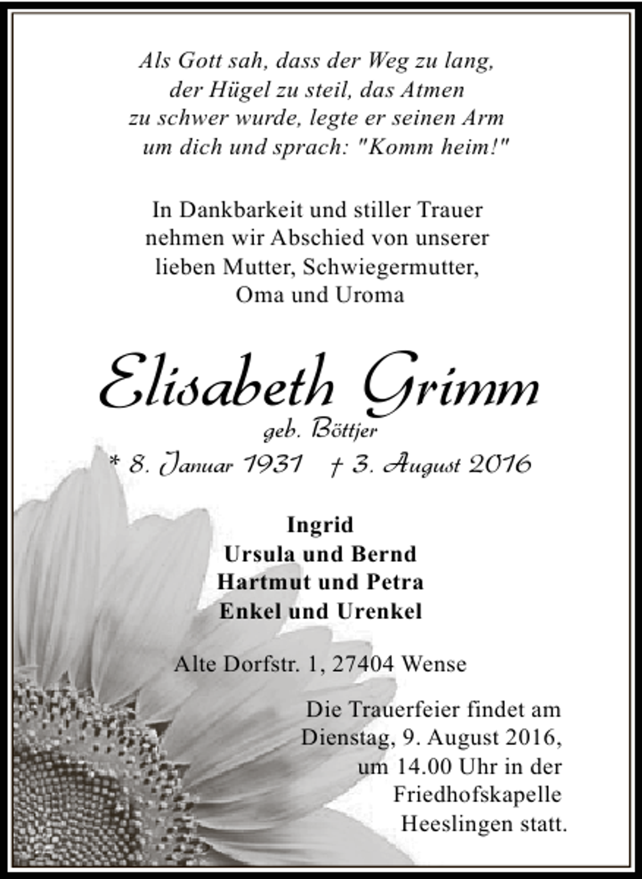 <p>Als Gott sah, dass der Weg zu lang,<br />der Hügel zu steil, das Atmen<br />zu schwer wurde, legte er seinen Arm<br />um dich und sprach: " Komm heim!"<br />In Dankbarkeit und stiller Trauer<br />nehmen wir Abschied von unserer<br />lieben Mutter, Schwiegermutter,<br />Oma und Uroma</p><p>Elisabeth Grimm<br />geb. Böttjer<br />* 8. Januar 1931 † 3. August 2016<br />Ingrid<br />Ursula und Bernd<br />Hartmut und Petra<br />Enkel und Urenkel<br />Alte Dorfstr. 1, 27404 Wense<br />Die Trauerfeier findet am<br />Dienstag, 9. August 2016,<br />um 14.00 Uhr in der<br />Friedhofskapelle<br />Heeslingen statt.</p>