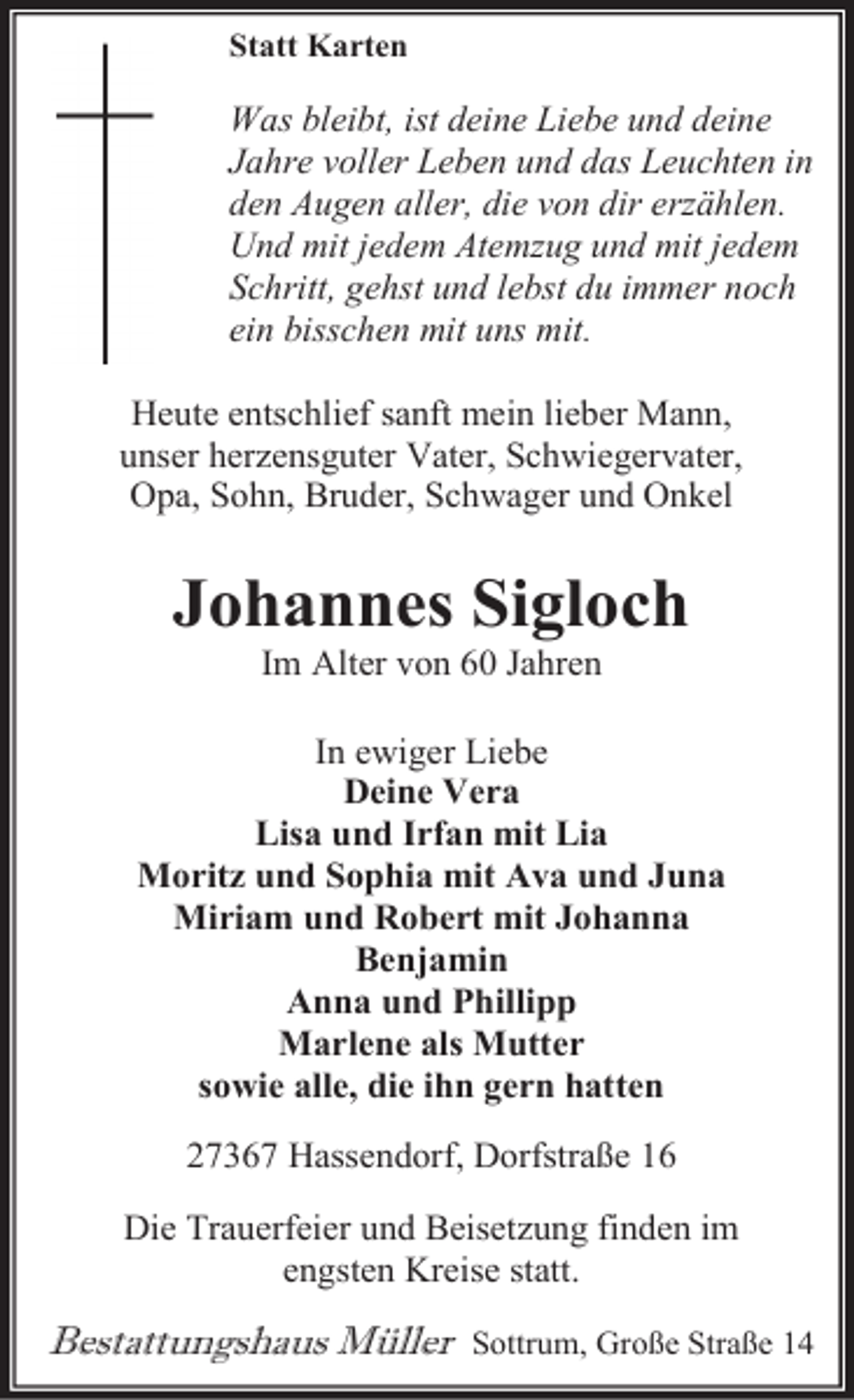 <p>Statt Karten</p><p>Was bleibt, ist deine Liebe und deine<br />Jahre voller Leben und das Leuchten in<br />den Augen aller, die von dir erzählen.<br />Und mit jedem Atemzug und mit jedem<br />Schritt, gehst und lebst du immer noch<br />ein bisschen mit uns mit.<br />Heute entschlief sanft mein lieber Mann,<br />unser herzensguter Vater, Schwiegervater,<br />Opa, Sohn, Bruder, Schwager und Onkel</p><p>Johannes Sigloch<br />Im Alter von 60 Jahren</p><p>In ewiger Liebe<br />Deine Vera<br />Lisa und Irfan mit Lia<br />Moritz und Sophia mit Ava und Juna<br />Miriam und Robert mit Johanna<br />Benjamin<br />Anna und Phillipp<br />Marlene als Mutter<br />sowie alle, die ihn gern hatten<br />27367 Hassendorf, Dorfstraße 16<br />Die Trauerfeier und Beisetzung finden im<br />engsten Kreise statt.</p><p>Bestattungshaus Müller</p><p>Sottrum, Große Straße 14</p>
