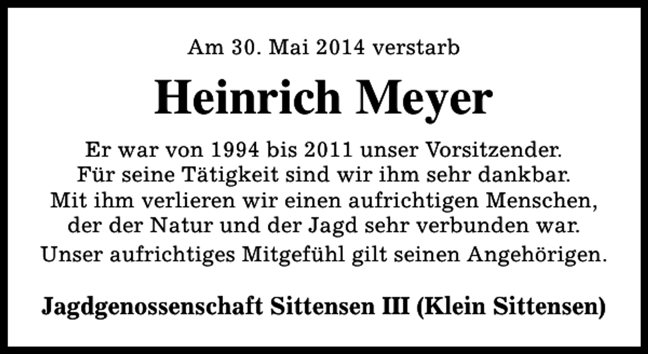 <p>Am 30. Mai 2014 verstarb</p><p>Heinrich Meyer<br />Er war von 1994 bis 2011 unser Vorsitzender.<br />Für seine Tätigkeit sind wir ihm sehr dankbar.<br />Mit ihm verlieren wir einen aufrichtigen Menschen,<br />der der Natur und der Jagd sehr verbunden war.<br />Unser aufrichtiges Mitgefühl gilt seinen Angehörigen.</p><p>Jagdgenossenschaft Sittensen III (Klein Sittensen)</p>