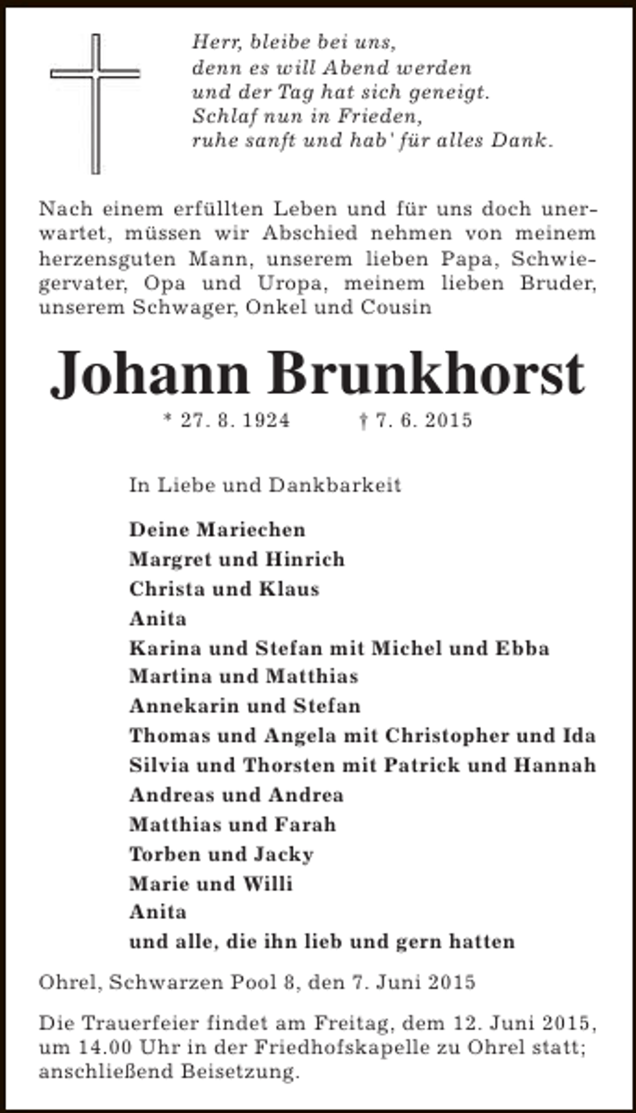 <p>Herr, bleibe bei uns,<br />denn es will Abend werden<br />und der Tag hat sich geneigt.<br />Schlaf nun in Frieden,<br />ruhe sanft und hab' für alles Dank.<br />Nach einem erfüllten Leben und für uns doch unerwartet, müssen wir Abschied nehmen von meinem<br />herzensguten Mann, unserem lieben Papa, Schwiegervater, Opa und Uropa, meinem lieben Bruder,<br />unserem Schwager, Onkel und Cousin</p><p>Johann Brunkhorst<br />* 27. 8. 1924</p><p>† 7. 6. 2015</p><p>In Liebe und Dankbarkeit<br />Deine Mariechen<br />Margret und Hinrich<br />Christa und Klaus<br />Anita<br />Karina und Stefan mit Michel und Ebba<br />Martina und Matthias<br />Annekarin und Stefan<br />Thomas und Angela mit Christopher und Ida<br />Silvia und Thorsten mit Patrick und Hannah<br />Andreas und Andrea<br />Matthias und Farah<br />Torben und Jacky<br />Marie und Willi<br />Anita<br />und alle, die ihn lieb und gern hatten<br />Ohrel, Schwarzen Pool 8, den 7. Juni 2015<br />Die Trauerfeier findet am Freitag, dem 12. Juni 2015,<br />um 14.00 Uhr in der Friedhofskapelle zu Ohrel statt;<br />anschließend Beisetzung.</p>