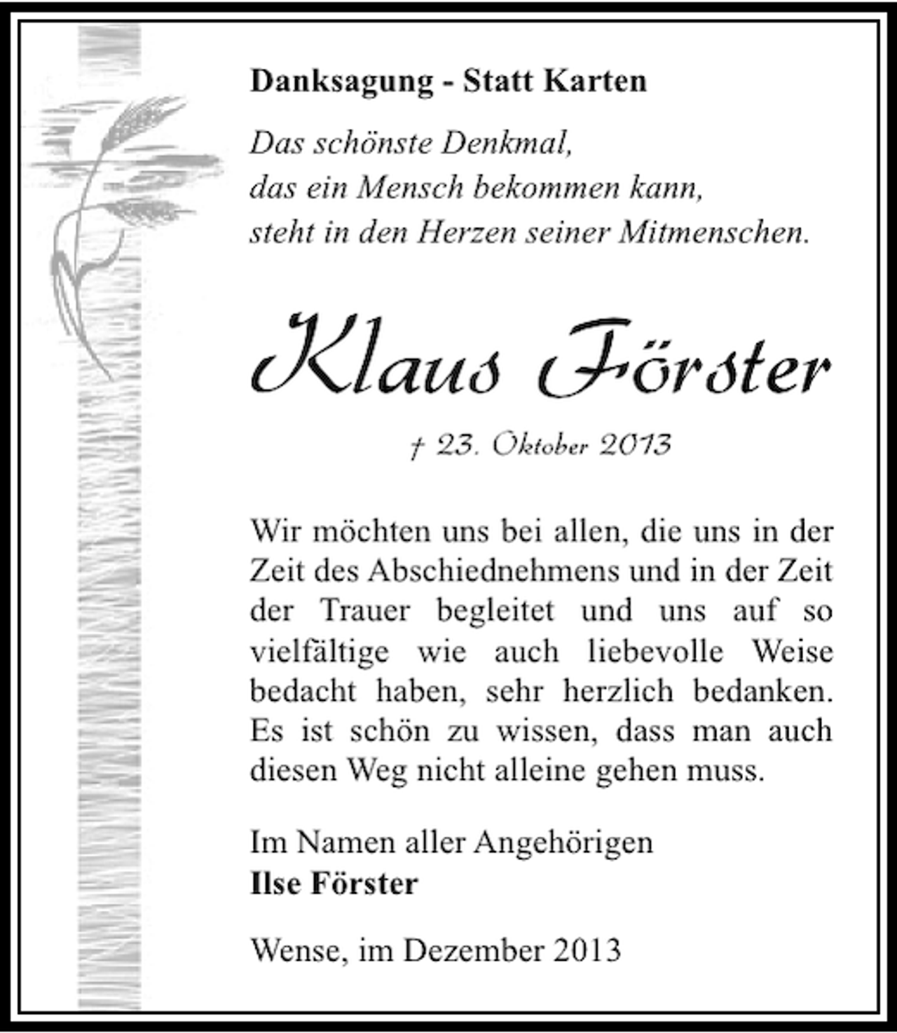 <p>Danksagung - Statt Karten<br />Das schönste Denkmal,<br />das ein Mensch bekommen kann,<br />steht in den Herzen seiner Mitmenschen.</p><p>Klaus Förster<br />† 23. Oktober 2013</p><p>Wir möchten uns bei allen, die uns in der<br />Zeit des Abschiednehmens und in der Zeit<br />der Trauer begleitet und uns auf so<br />vielfältige wie auch liebevolle Weise<br />bedacht haben, sehr herzlich bedanken.<br />Es ist schön zu wissen, dass man auch<br />diesen Weg nicht alleine gehen muss.<br />Im Namen aller Angehörigen<br />Ilse Förster<br />Wense, im Dezember 2013</p>