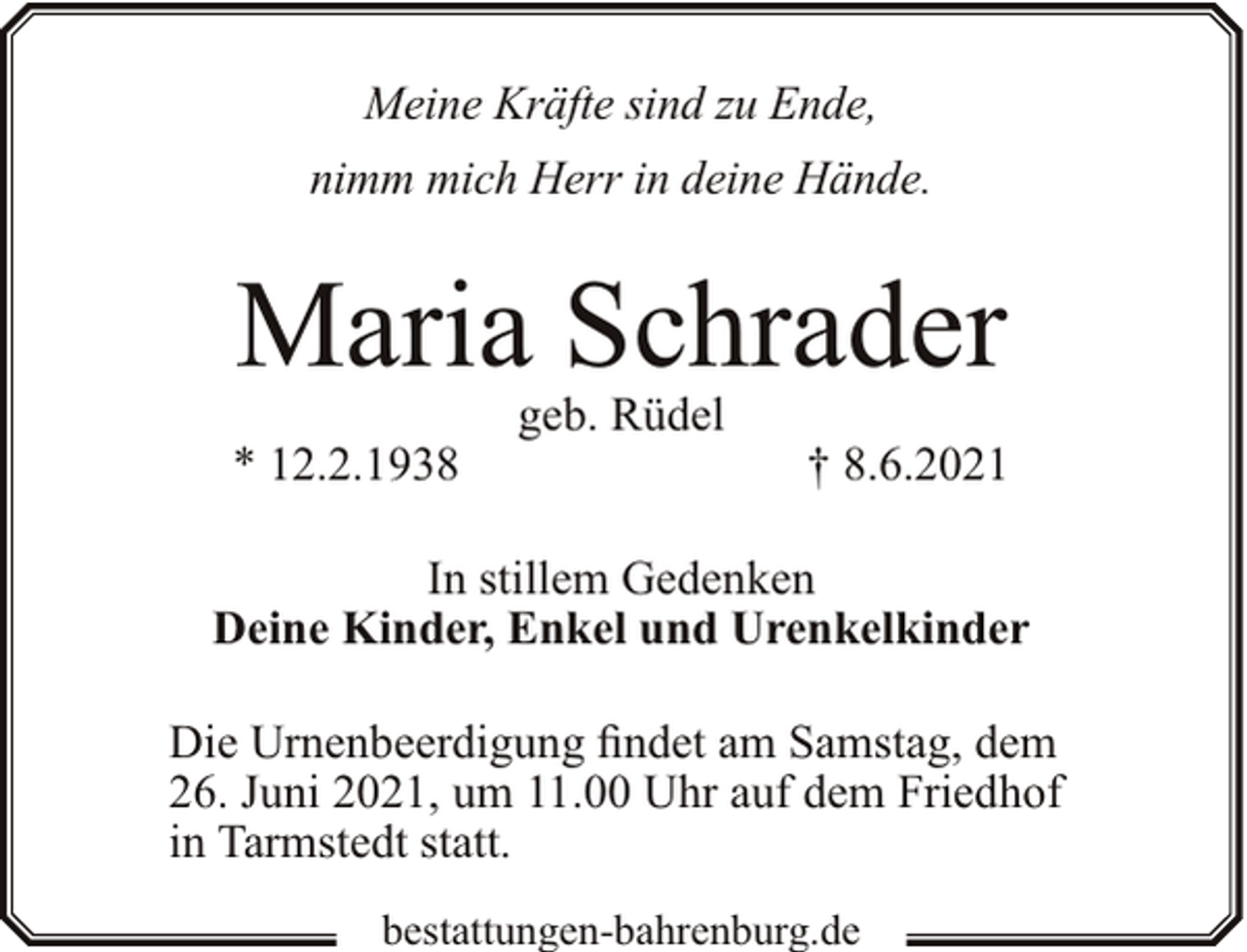 <p>Meine Kräfte sind zu Ende,<br />nimm mich Herr in deine Hände.</p><p>Maria Schrader<br />* 12.2.1938</p><p>geb. Rüdel</p><p>† 8.6.2021</p><p>In stillem Gedenken<br />Deine Kinder, Enkel und Urenkelkinder<br />Die Urnenbeerdigung findet am Samstag, dem<br />26. Juni 2021, um 11.00 Uhr auf dem Friedhof<br />in Tarmstedt statt.<br />bestattungen-bahrenburg.de</p>
