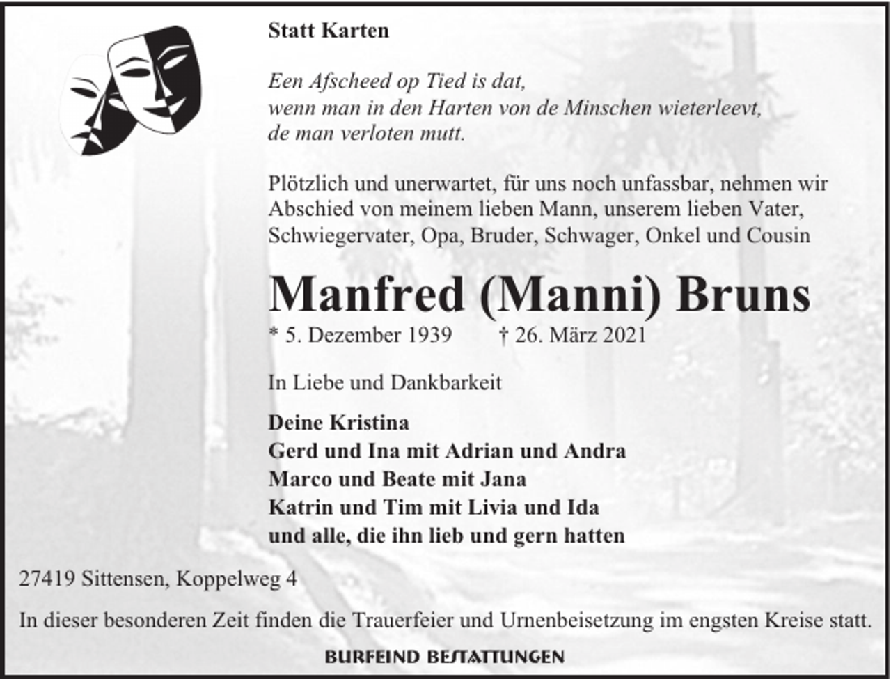 <p>Statt Karten<br />Een Afscheed op Tied is dat,<br />wenn man in den Harten von de Minschen wieterleevt,<br />de man verloten mutt.<br />Plötzlich und unerwartet, für uns noch unfassbar, nehmen wir<br />Abschied von meinem lieben Mann, unserem lieben Vater,<br />Schwiegervater, Opa, Bruder, Schwager, Onkel und Cousin</p><p>Manfred (Manni) Bruns<br />* 5. Dezember 1939</p><p>† 26. März 2021</p><p>In Liebe und Dankbarkeit<br />Deine Kristina<br />Gerd und Ina mit Adrian und Andra<br />Marco und Beate mit Jana<br />Katrin und Tim mit Livia und Ida<br />und alle, die ihn lieb und gern hatten<br />27419 Sittensen, Koppelweg 4<br />In dieser besonderen Zeit finden die Trauerfeier und Urnenbeisetzung im engsten Kreise statt.<br />Burfeind Bestattungen</p>