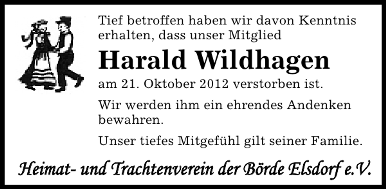 <p>Tief betroffen haben wir davon Kenntnis<br />erhalten, dass unser Mitglied</p><p>Harald Wildhagen<br />am 21. Oktober 2012 verstorben ist.</p><p>Wir werden ihm ein ehrendes Andenken<br />bewahren.<br />Unser tiefes Mitgefühl gilt seiner Familie.</p><p>Heimat- und Trachtenverein der Börde Elsdorf e.V.</p>