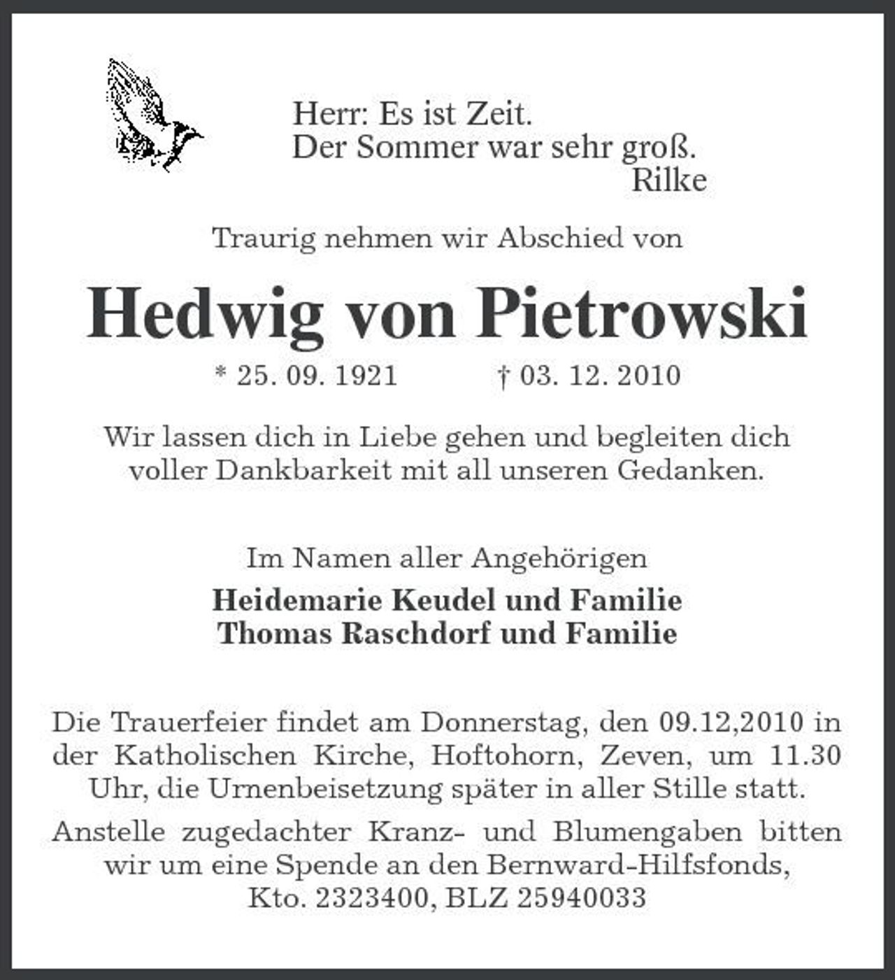 <p>Herr: Es ist Zeit.<br />Der Sommer war sehr groß.<br />Rilke<br />Traurig nehmen wir Abschied von<br />Hedwig von Pietrowski<br />* 25. 09. 1921 † 03. 12. 2010<br />Wir lassen dich in Liebe gehen und begleiten dich<br />voller Dankbarkeit mit all unseren Gedanken.<br />Im Namen aller Angehörigen<br />Heidemarie Keudel und Familie<br />Thomas Raschdorf und Familie<br />Die Trauerfeier findet am Donnerstag, den 09.12,2010 in der Katholischen Kirche, Hoftohorn, Zeven, um 11.30 Uhr, die Urnenbeisetzung später in aller Stille statt.<br />Anstelle zugedachter Kranz- und Blumengaben bitten wir um eine Spende an den Bernward-Hilfsfonds,<br />Kto. 2323400, BLZ 25940033</p>