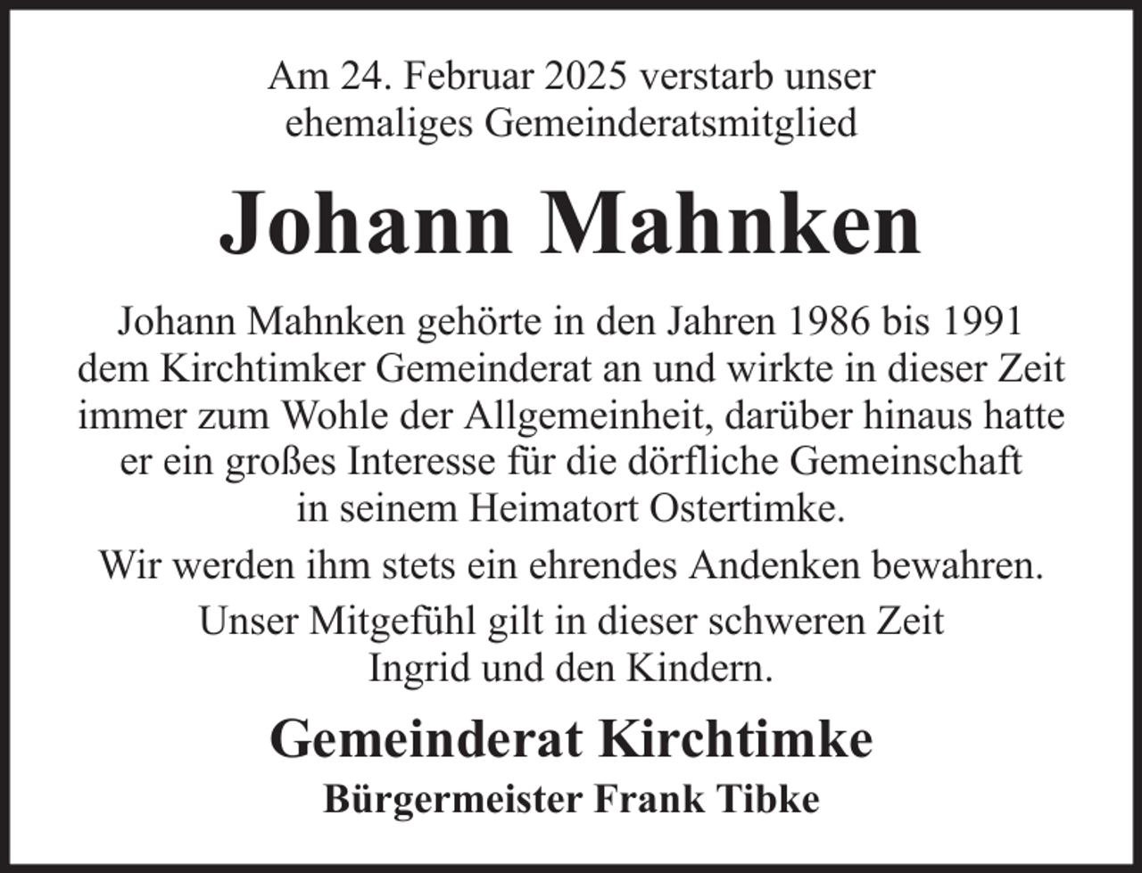 <p>Am 24. Februar 2025 verstarb unser<br />ehemaliges Gemeinderatsmitglied</p><p>Johann Mahnken<br />Johann Mahnken gehörte in den Jahren 1986 bis 1991<br />dem Kirchtimker Gemeinderat an und wirkte in dieser Zeit<br />immer zum Wohle der Allgemeinheit, darüber hinaus hatte<br />er ein großes Interesse für die dörfliche Gemeinschaft<br />in seinem Heimatort Ostertimke.<br />Wir werden ihm stets ein ehrendes Andenken bewahren.<br />Unser Mitgefühl gilt in dieser schweren Zeit<br />Ingrid und den Kindern.</p><p>Gemeinderat Kirchtimke<br />Bürgermeister Frank Tibke</p>