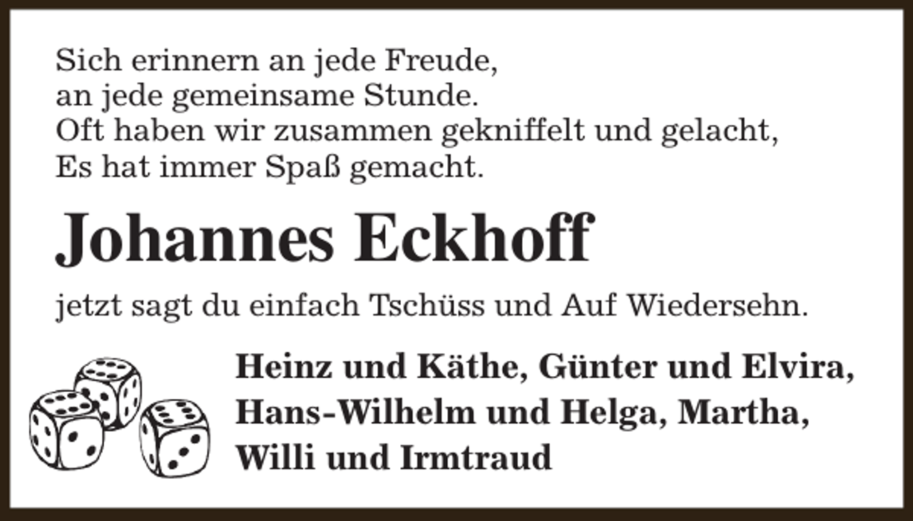 <p>Sich erinnern an jede Freude,<br />an jede gemeinsame Stunde.<br />Oft haben wir zusammen gekniffelt und gelacht,<br />Es hat immer Spaß gemacht.</p><p>Johannes Eckhoff<br />jetzt sagt du einfach Tschüss und Auf Wiedersehn.</p><p>Heinz und Käthe, Günter und Elvira,<br />Hans-Wilhelm und Helga, Martha,<br />Willi und Irmtraud</p>