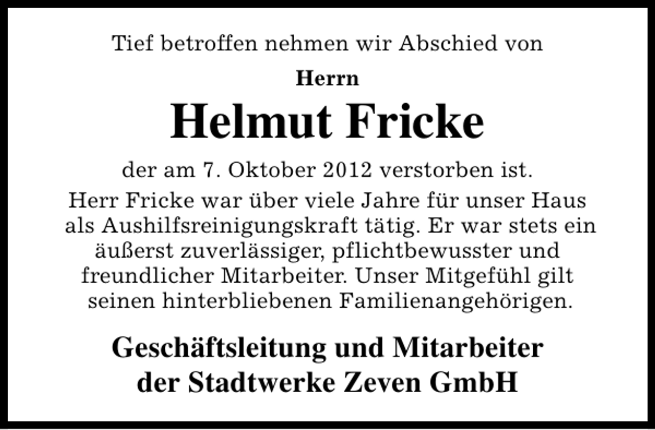 <p>Tief betroffen nehmen wir Abschied von<br />Herrn</p><p>Helmut Fricke<br />der am 7. Oktober 2012 verstorben ist.<br />Herr Fricke war über viele Jahre für unser Haus<br />als Aushilfsreinigungskraft tätig. Er war stets ein<br />äußerst zuverlässiger, pflichtbewusster und<br />freundlicher Mitarbeiter. Unser Mitgefühl gilt<br />seinen hinterbliebenen Familienangehörigen.</p><p>Geschäftsleitung und Mitarbeiter<br />der Stadtwerke Zeven GmbH</p>