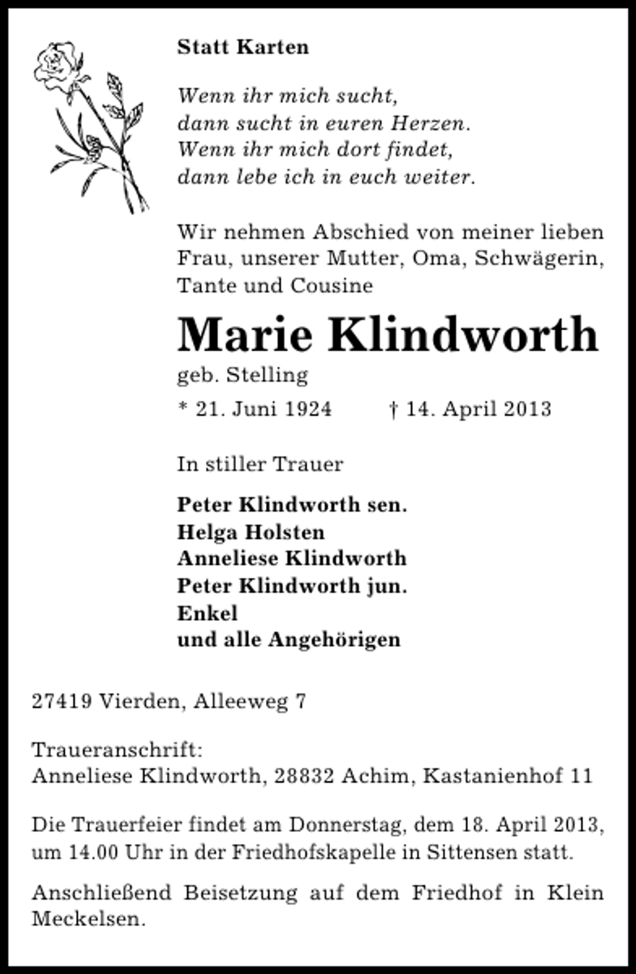 <p>Statt Karten<br />Wenn ihr mich sucht,<br />dann sucht in euren Herzen.<br />Wenn ihr mich dort findet,<br />dann lebe ich in euch weiter.<br />Wir nehmen Abschied von meiner lieben<br />Frau, unserer Mutter, Oma, Schwägerin,<br />Tante und Cousine</p><p>Marie Klindworth<br />geb. Stelling</p><p>* 21. Juni 1924</p><p>† 14. April 2013</p><p>In stiller Trauer<br />Peter Klindworth sen.<br />Helga Holsten<br />Anneliese Klindworth<br />Peter Klindworth jun.<br />Enkel<br />und alle Angehörigen<br />27419 Vierden, Alleeweg 7<br />Traueranschrift:<br />Anneliese Klindworth, 28832 Achim, Kastanienhof 11<br />Die Trauerfeier findet am Donnerstag, dem 18. April 2013,<br />um 14.00 Uhr in der Friedhofskapelle in Sittensen statt.<br />Anschließend Beisetzung auf dem Friedhof in Klein<br />Meckelsen.</p>