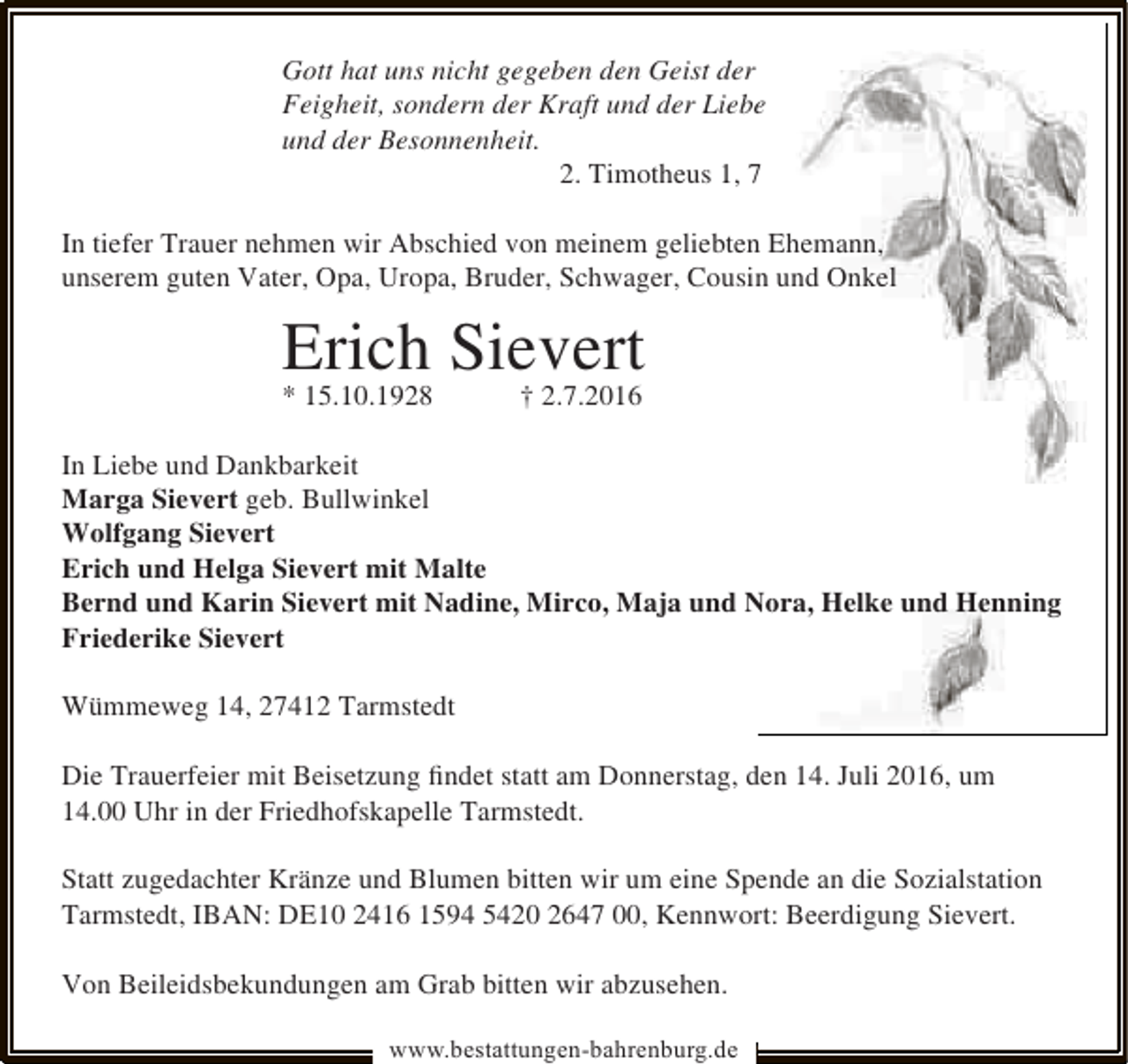 <p>Gott hat uns nicht gegeben den Geist der<br />Feigheit, sondern der Kraft und der Liebe<br />und der Besonnenheit.<br />2. Timotheus 1, 7<br />In tiefer Trauer nehmen wir Abschied von meinem geliebten Ehemann,<br />unserem guten Vater, Opa, Uropa, Bruder, Schwager, Cousin und Onkel</p>
<p>Erich Sievert<br />* 15.10.1928</p>
<p>† 2.7.2016</p>
<p>In Liebe und Dankbarkeit<br />Marga Sievert geb. Bullwinkel<br />Wolfgang Sievert<br />Erich und Helga Sievert mit Malte<br />Bernd und Karin Sievert mit Nadine, Mirco, Maja und Nora, Helke und Henning<br />Friederike Sievert<br />Wümmeweg 14, 27412 Tarmstedt<br />Die Trauerfeier mit Beisetzung ﬁndet statt am Donnerstag, den 14. Juli 2016, um<br />14.00 Uhr in der Friedhofskapelle Tarmstedt.<br />Statt zugedachter Kränze und Blumen bitten wir um eine Spende an die Sozialstation<br />Tarmstedt, IBAN: DE10 2416 1594 5420 2647 00, Kennwort: Beerdigung Sievert.<br />Von Beileidsbekundungen am Grab bitten wir abzusehen.<br />www.bestattungen-bahrenburg.de</p>
