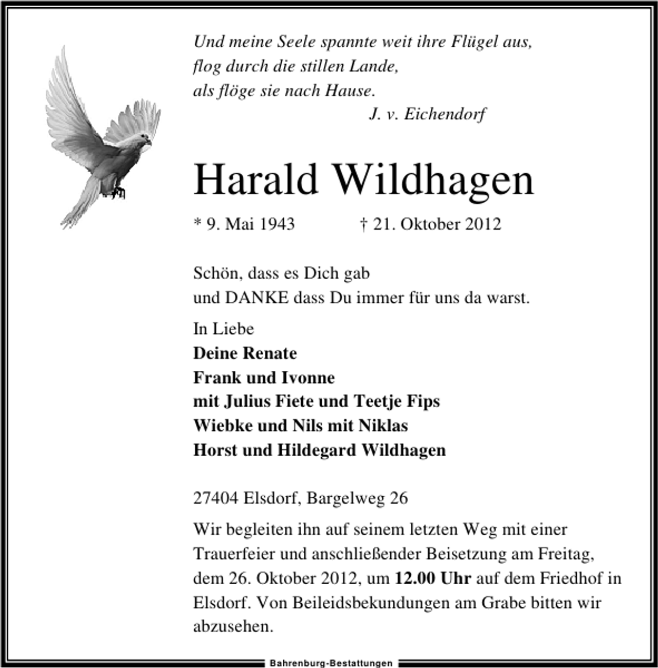 <p>Und meine Seele spannte weit ihre Flügel aus,<br />flog durch die stillen Lande,<br />als flöge sie nach Hause.<br />J. v. Eichendorf</p><p>Harald Wildhagen<br />* 9. Mai 1943</p><p>† 21. Oktober 2012</p><p>Schön, dass es Dich gab<br />und DANKE dass Du immer für uns da warst.<br />In Liebe<br />Deine Renate<br />Frank und Ivonne<br />mit Julius Fiete und Teetje Fips<br />Wiebke und Nils mit Niklas<br />Horst und Hildegard Wildhagen<br />27404 Elsdorf, Bargelweg 26<br />Wir begleiten ihn auf seinem letzten Weg mit einer<br />Trauerfeier und anschließender Beisetzung am Freitag,<br />dem 26. Oktober 2012, um 12.00 Uhr auf dem Friedhof in<br />Elsdorf. Von Beileidsbekundungen am Grabe bitten wir<br />abzusehen.<br />Bahrenburg-Bestattungen</p>