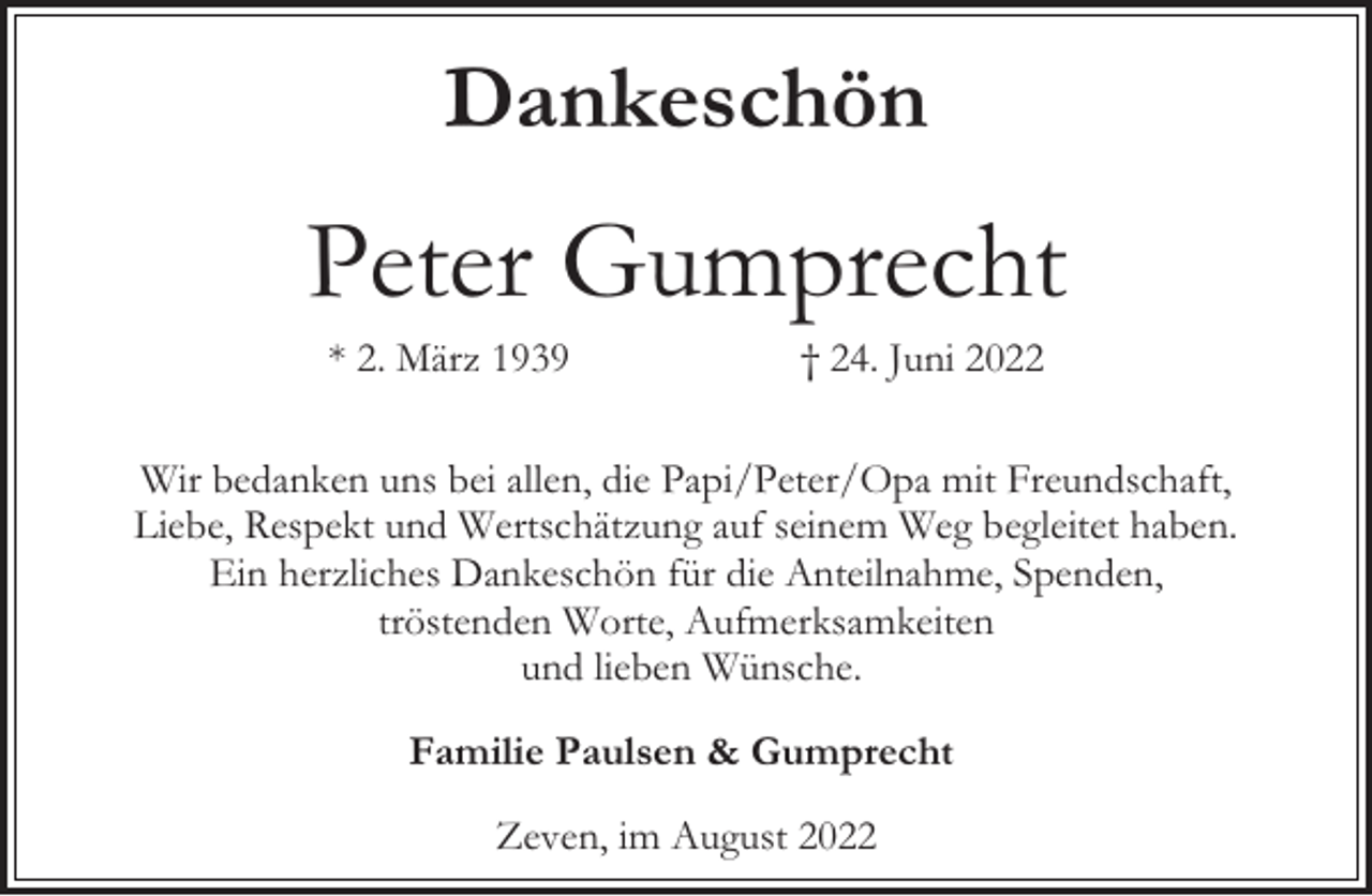 <p>Dankeschön</p><p>Peter Gumprecht<br />* 2. März 1939</p><p>† 24. Juni 2022</p><p>Wir bedanken uns bei allen, die Papi/Peter/Opa mit Freundschaft,<br />Liebe, Respekt und Wertschätzung auf seinem Weg begleitet haben.<br />Ein herzliches Dankeschön für die Anteilnahme, Spenden,<br />tröstenden Worte, Aufmerksamkeiten<br />und lieben Wünsche.<br />Familie Paulsen &amp; Gumprecht<br />Zeven, im August 2022</p>