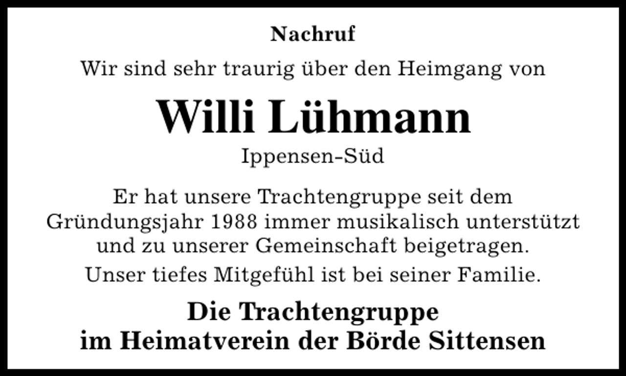 <p>Nachruf<br />Wir sind sehr traurig über den Heimgang von</p><p>Willi Lühmann<br />Ippensen-Süd</p><p>Er hat unsere Trachtengruppe seit dem<br />Gründungsjahr 1988 immer musikalisch unterstützt<br />und zu unserer Gemeinschaft beigetragen.<br />Unser tiefes Mitgefühl ist bei seiner Familie.</p><p>Die Trachtengruppe<br />im Heimatverein der Börde Sittensen</p>