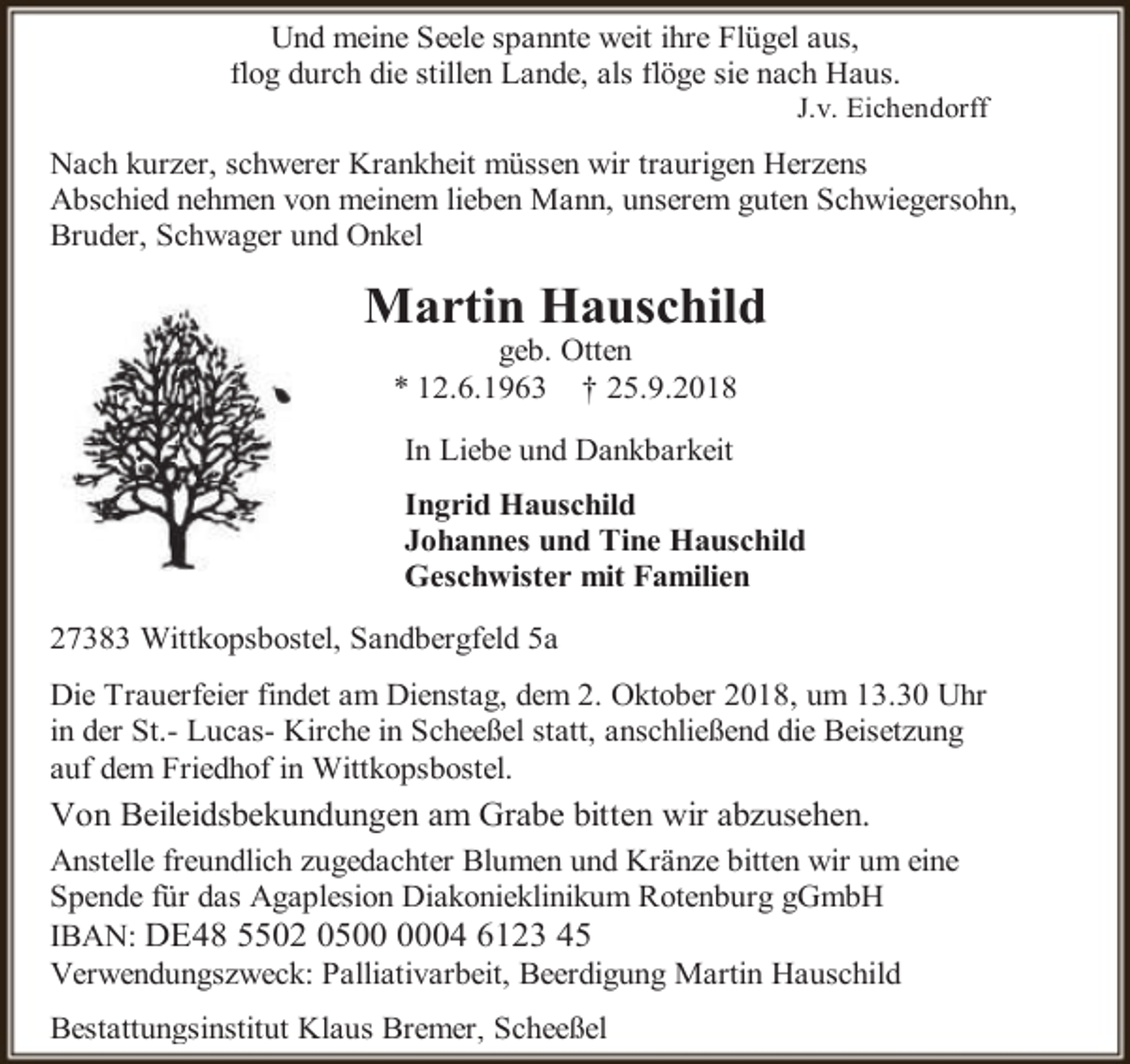 <p>Und meine Seele spannte weit ihre Flügel aus,<br />flog durch die stillen Lande, als flöge sie nach Haus.</p><p>J.v. Eichendorff</p><p>Nach kurzer, schwerer Krankheit müssen wir traurigen Herzens<br />Abschied nehmen von meinem lieben Mann, unserem guten Schwiegersohn,<br />Bruder, Schwager und Onkel</p><p>Martin Hauschild<br />geb. Otten<br />* 12.6.1963 † 25.9.2018<br />In Liebe und Dankbarkeit<br />Ingrid Hauschild<br />Johannes und Tine Hauschild<br />Geschwister mit Familien<br />27383 Wittkopsbostel, Sandbergfeld 5a<br />Die Trauerfeier findet am Dienstag, dem 2. Oktober 2018, um 13.30 Uhr<br />in der St.- Lucas- Kirche in Scheeßel statt, anschließend die Beisetzung<br />auf dem Friedhof in Wittkopsbostel.</p><p>Von Beileidsbekundungen am Grabe bitten wir abzusehen.<br />Anstelle freundlich zugedachter Blumen und Kränze bitten wir um eine<br />Spende für das Agaplesion Diakonieklinikum Rotenburg gGmbH<br />IBAN: DE48 5502 0504 6123 45<br />Verwendungszweck: Palliativarbeit, Beerdigung Martin Hauschild<br />Bestattungsinstitut Klaus Bremer, Scheeßel</p>