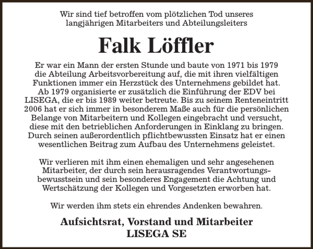 <p>Wir sind tief betroffen vom plötzlichen Tod unseres<br />langjährigen Mitarbeiters und Abteilungsleiters</p><p>Falk Löffler</p><p>Er war ein Mann der ersten Stunde und baute von 1971 bis 1979<br />die Abteilung Arbeitsvorbereitung auf, die mit ihren vielfältigen<br />Funktionen immer ein Herzstück des Unternehmens gebildet hat.<br />Ab 1979 organisierte er zusätzlich die Einführung der EDV bei<br />LISEGA, die er bis 1989 weiter betreute. Bis zu seinem Renteneintritt<br />2006 hat er sich immer in besonderem Maße auch für die persönlichen<br />Belange von Mitarbeitern und Kollegen eingebracht und versucht,<br />diese mit den betrieblichen Anforderungen in Einklang zu bringen.<br />Durch seinen außerordentlich pflichtbewussten Einsatz hat er einen<br />wesentlichen Beitrag zum Aufbau des Unternehmens geleistet.<br />Wir verlieren mit ihm einen ehemaligen und sehr angesehenen<br />Mitarbeiter, der durch sein herausragendes Verantwortungsbewusstsein und sein besonderes Engagement die Achtung und<br />Wertschätzung der Kollegen und Vorgesetzten erworben hat.<br />Wir werden ihm stets ein ehrendes Andenken bewahren.</p><p>Aufsichtsrat, Vorstand und Mitarbeiter<br />LISEGA SE</p>