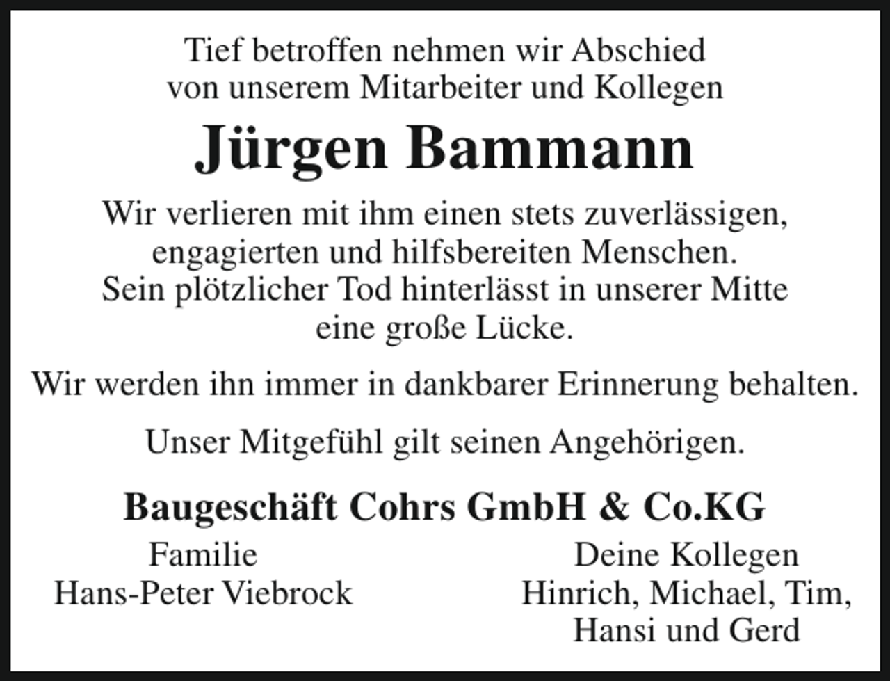 <p>Tief betroffen nehmen wir Abschied<br />von unserem Mitarbeiter und Kollegen</p><p>Jürgen Bammann</p><p>Wir verlieren mit ihm einen stets zuverlässigen,<br />engagierten und hilfsbereiten Menschen.<br />Sein plötzlicher Tod hinterlässt in unserer Mitte<br />eine große Lücke.<br />Wir werden ihn immer in dankbarer Erinnerung behalten.<br />Unser Mitgefühl gilt seinen Angehörigen.</p><p>Baugeschäft Cohrs GmbH &amp; Co.KG</p><p>Familie<br />Hans-Peter Viebrock</p><p>Deine Kollegen<br />Hinrich, Michael, Tim,<br />Hansi und Gerd</p>