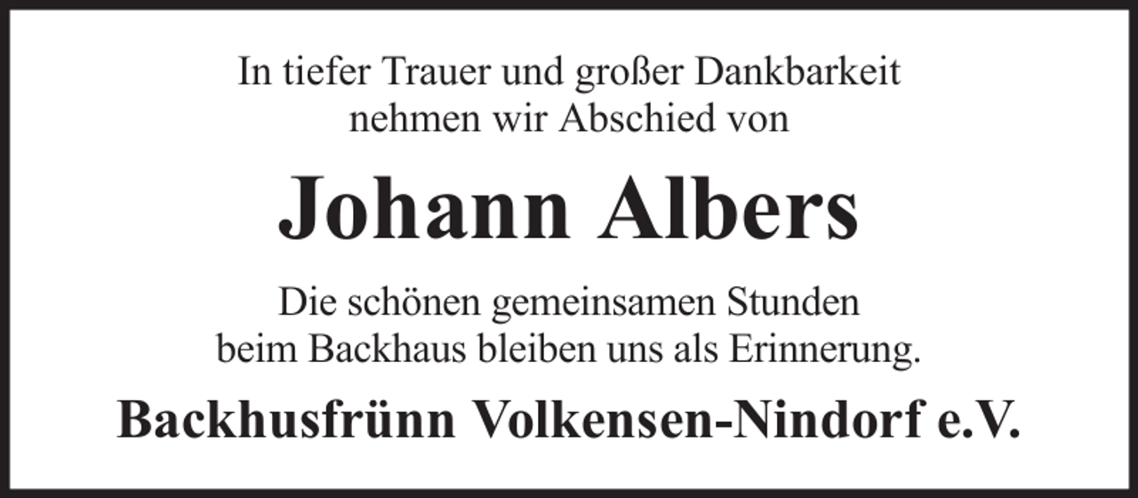 <p>In tiefer Trauer und großer Dankbarkeit<br />nehmen wir Abschied von</p><p>Johann Albers<br />Die schönen gemeinsamen Stunden<br />beim Backhaus bleiben uns als Erinnerung.</p><p>Backhusfrünn Volkensen-Nindorf e.V.</p>