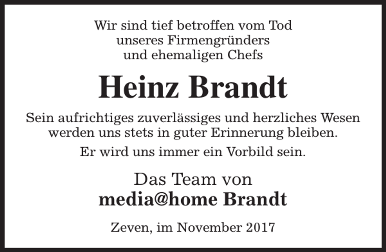 <p>Wir sind tief betroffen vom Tod<br />unseres Firmengründers<br />und ehemaligen Chefs</p><p>Heinz Brandt<br />Sein aufrichtiges zuverlässiges und herzliches Wesen<br />werden uns stets in guter Erinnerung bleiben.<br />Er wird uns immer ein Vorbild sein.</p><p>Das Team von</p><p>media@home Brandt<br />Zeven, im November 2017</p>