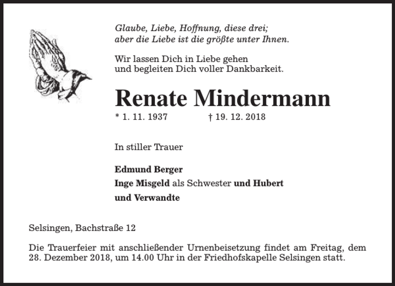 <p>Glaube, Liebe, Hoffnung, diese drei;<br />aber die Liebe ist die größte unter Ihnen.<br />Wir lassen Dich in Liebe gehen<br />und begleiten Dich voller Dankbarkeit.</p><p>Renate Mindermann<br />* 1. 11. 1937</p><p>† 19. 12. 2018</p><p>In stiller Trauer<br />Edmund Berger<br />Inge Misgeld als Schwester und Hubert<br />und Verwandte<br />Selsingen, Bachstraße 12<br />Die Trauerfeier mit anschließender Urnenbeisetzung findet am Freitag, dem<br />28. Dezember 2018, um 14.00 Uhr in der Friedhofskapelle Selsingen statt.</p>