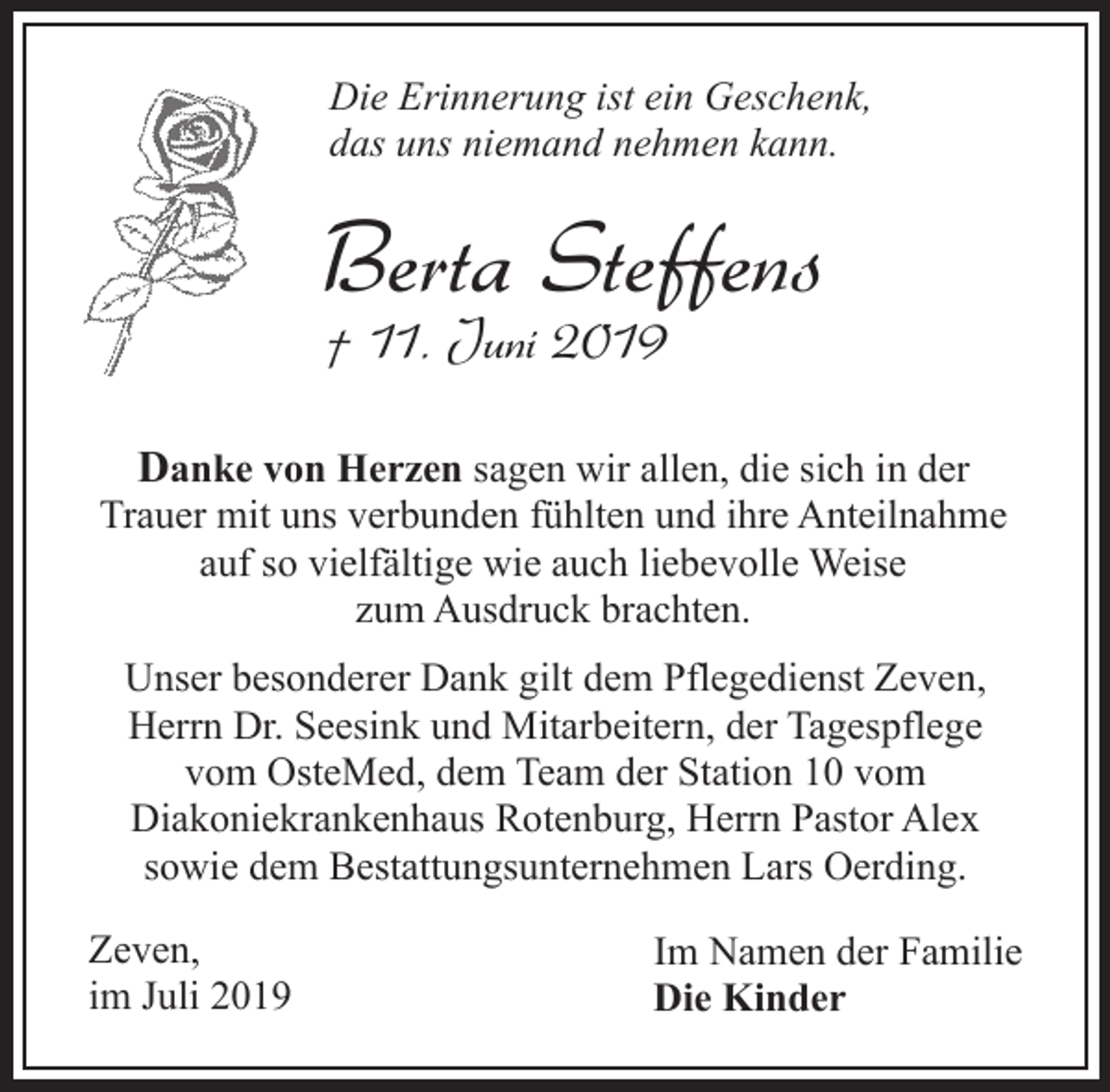 <p>Die Erinnerung ist ein Geschenk,<br />das uns niemand nehmen kann.</p><p>Berta Steffens<br />† 11. Juni 2019</p><p>Danke von Herzen sagen wir allen, die sich in der<br />Trauer mit uns verbunden fühlten und ihre Anteilnahme<br />auf so vielfältige wie auch liebevolle Weise<br />zum Ausdruck brachten.<br />Unser besonderer Dank gilt dem Pflegedienst Zeven,<br />Herrn Dr. Seesink und Mitarbeitern, der Tagespflege<br />vom OsteMed, dem Team der Station 10 vom<br />Diakoniekrankenhaus Rotenburg, Herrn Pastor Alex<br />sowie dem Bestattungsunternehmen Lars Oerding.<br />Zeven,<br />im Juli 2019</p><p>Im Namen der Familie<br />Die Kinder</p>