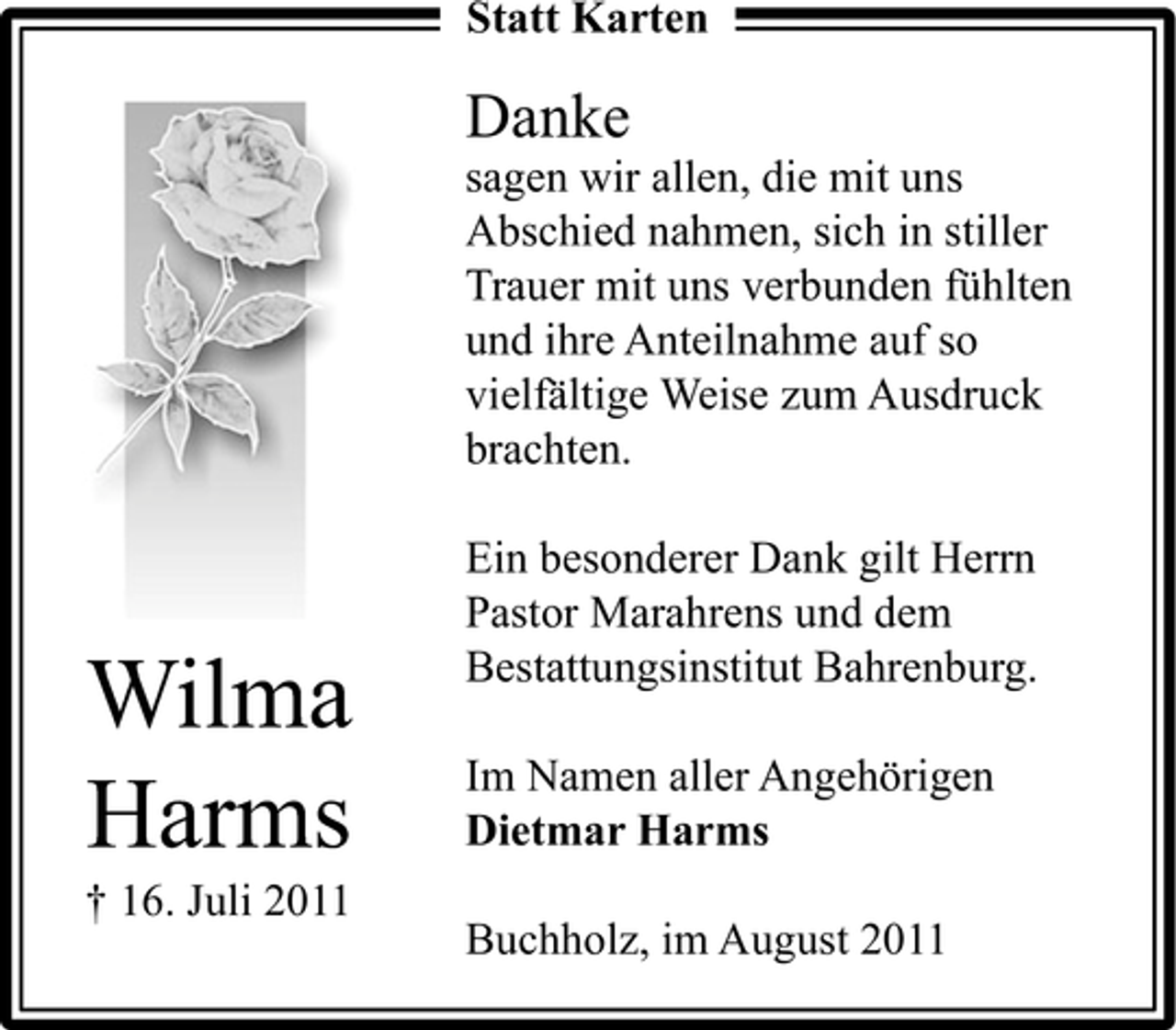 <p>Statt Karten</p><p>Danke<br />sagen wir allen, die mit uns<br />Abschied nahmen, sich in stiller<br />Trauer mit uns verbunden fühlten<br />und ihre Anteilnahme auf so<br />vielfältige Weise zum Ausdruck<br />brachten.</p><p>Wilma<br />Harms<br />† 16. Juli 2011</p><p>Ein besonderer Dank gilt Herrn<br />Pastor Marahrens und dem<br />Bestattungsinstitut Bahrenburg.<br />Im Namen aller Angehörigen<br />Dietmar Harms<br />Buchholz, im August 2011</p>