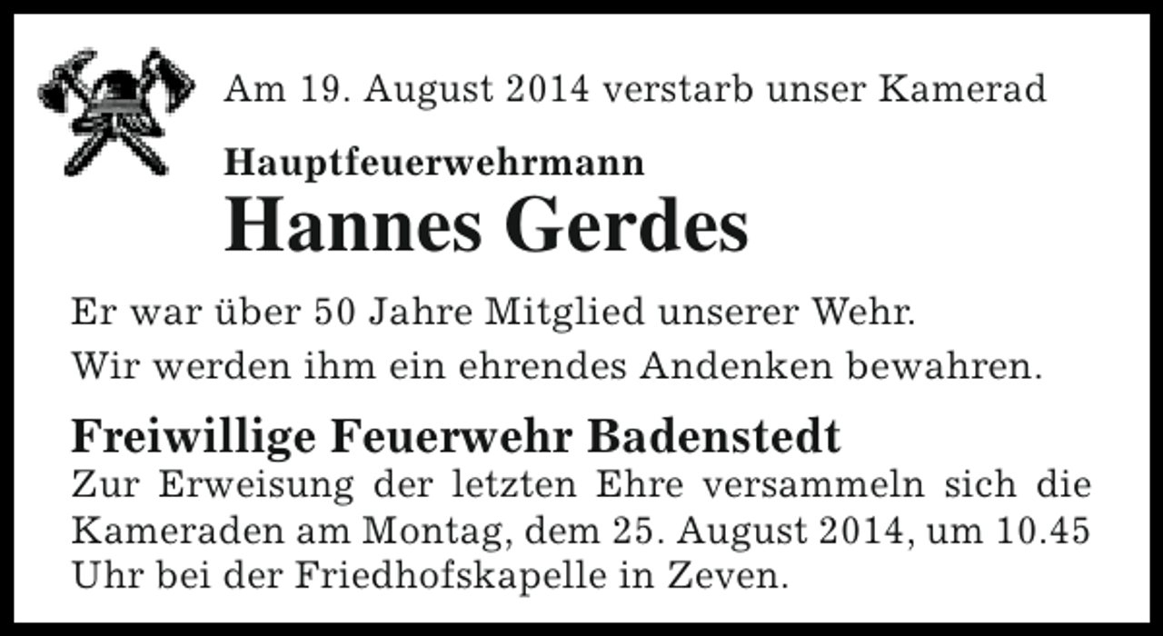 <p>Am 19. August 2014 verstarb unser Kamerad<br />Hauptfeuerwehrmann</p><p>Hannes Gerdes</p><p>Er war über 50 Jahre Mitglied unserer Wehr.<br />Wir werden ihm ein ehrendes Andenken bewahren.</p><p>Freiwillige Feuerwehr Badenstedt</p><p>Zur Erweisung der letzten Ehre versammeln sich die<br />Kameraden am Montag, dem 25. August 2014, um 10.45<br />Uhr bei der Friedhofskapelle in Zeven.</p>