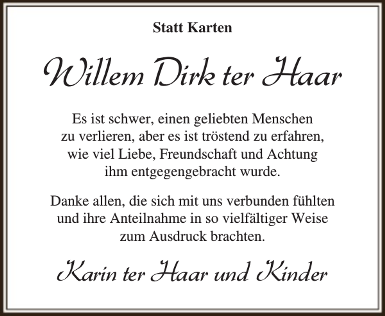 <p>Statt Karten</p><p>Willem Dirk ter Haar<br />Es ist schwer, einen geliebten Menschen<br />zu verlieren, aber es ist tröstend zu erfahren,<br />wie viel Liebe, Freundschaft und Achtung<br />ihm entgegengebracht wurde.<br />Danke allen, die sich mit uns verbunden fühlten<br />und ihre Anteilnahme in so vielfältiger Weise<br />zum Ausdruck brachten.</p><p>Karin ter Haar und Kinder</p>