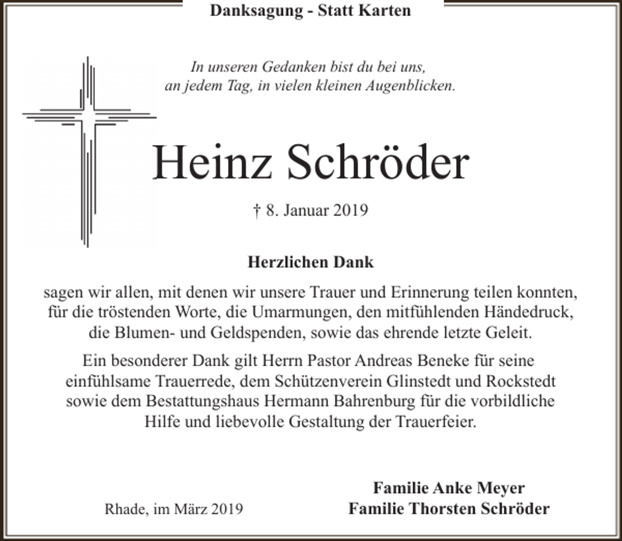 <p>Danksagung - Statt Karten<br />In unseren Gedanken bist du bei uns,<br />an jedem Tag, in vielen kleinen Augenblicken.</p><p>Heinz Schröder<br />H<br />† 8. Januar 2019<br />Herzlichen Dank<br />sagen wir allen, mit denen wir unsere Trauer und Erinnerung teilen konnten,<br />für die tröstenden Worte, die Umarmungen, den mitfühlenden Händedruck,<br />die Blumen- und Geldspenden, sowie das ehrende letzte Geleit.<br />Ein besonderer Dank gilt Herrn Pastor Andreas Beneke für seine<br />einfühlsame Trauerrede, dem Schützenverein Glinstedt und Rockstedt<br />sowie dem Bestattungshaus Hermann Bahrenburg für die vorbildliche<br />Hilfe und liebevolle Gestaltung der Trauerfeier.</p><p>Rhade, im März 2019</p><p>Familie Anke Meyer<br />Familie Thorsten Schröder</p>