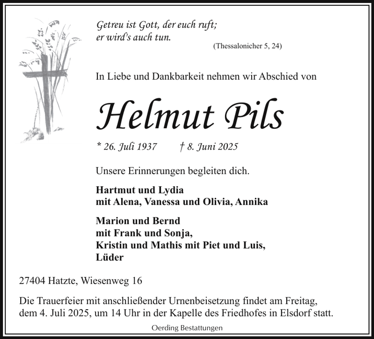 <p>Getreu ist Gott, der euch ruft;<br />er wird's auch tun.</p><p>(Thessalonicher 5, 24)</p><p>In Liebe und Dankbarkeit nehmen wir Abschied von</p><p>Helmut Pils</p><p>* 26. Juli 1937</p><p>† 8. Juni 2025</p><p>Unsere Erinnerungen begleiten dich.<br />Hartmut und Lydia<br />mit Alena, Vanessa und Olivia, Annika<br />Marion und Bernd<br />mit Frank und Sonja,<br />Kristin und Mathis mit Piet und Luis,<br />Lüder<br />27404 Hatzte, Wiesenweg 16<br />Die Trauerfeier mit anschließender Urnenbeisetzung findet am Freitag,<br />dem 4. Juli 2025, um 14 Uhr in der Kapelle des Friedhofes in Elsdorf statt.<br />Oerding Bestattungen</p>