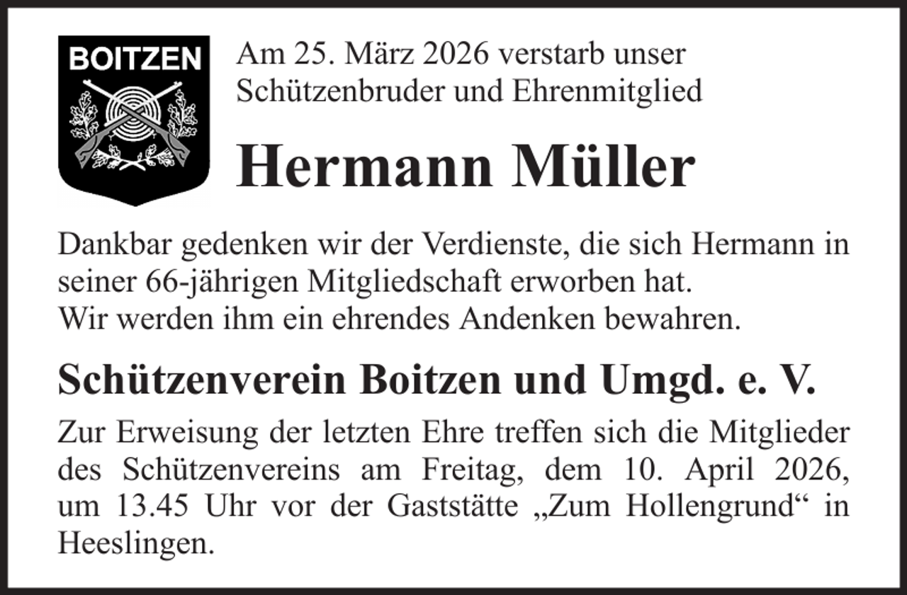 <p>Am 25. März 2026 verstarb unser<br />Schützenbruder und Ehrenmitglied</p><p>Hermann Müller<br />Dankbar gedenken wir der Verdienste, die sich Hermann in<br />seiner 66-jährigen Mitgliedschaft erworben hat.<br />Wir werden ihm ein ehrendes Andenken bewahren.</p><p>Schützenverein Boitzen und Umgd. e. V.<br />Zur Erweisung der letzten Ehre treffen sich die Mitglieder<br />des Schützenvereins am Freitag, dem 10. April 2026,<br />um 13.45 Uhr vor der Gaststätte „Zum Hollengrund“ in<br />Heeslingen.</p>