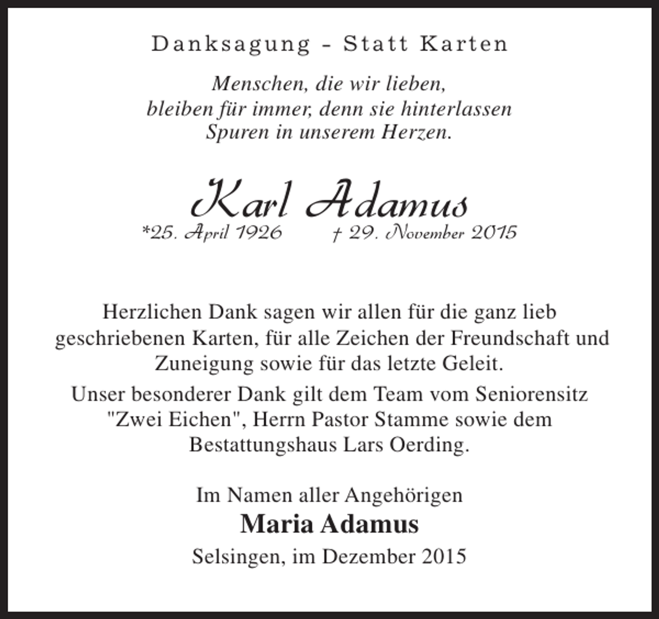 <p>D a n k s a g u n g - S t a t t K a rt e n<br />Menschen, die wir lieben,<br />bleiben für immer, denn sie hinterlassen<br />Spuren in unserem Herzen.</p><p>Karl Adamus 2015<br />† 29. November</p><p>*25. April 1926</p><p>Herzlichen Dank sagen wir allen für die ganz lieb<br />geschriebenen Karten, für alle Zeichen der Freundschaft und<br />Zuneigung sowie für das letzte Geleit.<br />Unser besonderer Dank gilt dem Team vom Seniorensitz<br />"Zwei Eichen", Herrn Pastor Stamme sowie dem<br />Bestattungshaus Lars Oerding.<br />Im Namen aller Angehörigen</p><p>Maria Adamus</p><p>Selsingen, im Dezember 2015</p>
