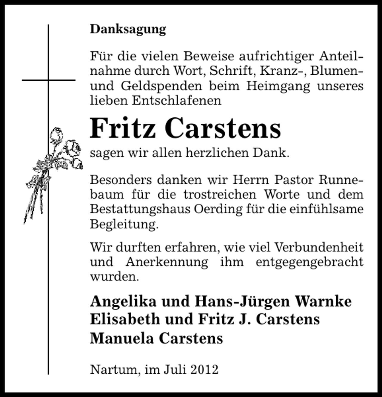 <p>Danksagung<br />Für die vielen Beweise aufrichtiger Anteilnahme durch Wort, Schrift, Kranz-, Blumenund Geldspenden beim Heimgang unseres<br />lieben Entschlafenen</p><p>Fritz Carstens</p><p>sagen wir allen herzlichen Dank.<br />Besonders danken wir Herrn Pastor Runnebaum für die trostreichen Worte und dem<br />Bestattungshaus Oerding für die einfühlsame<br />Begleitung.<br />Wir durften erfahren, wie viel Verbundenheit<br />und Anerkennung ihm entgegengebracht<br />wurden.</p><p>Angelika und Hans-Jürgen Warnke<br />Elisabeth und Fritz J. Carstens<br />Manuela Carstens<br />Nartum, im Juli 2012</p>