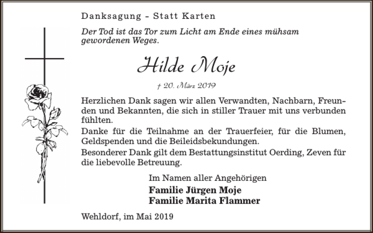 <p>D a n k s a g u n g - S t a t t K a rt e n<br />Der Tod ist das Tor zum Licht am Ende eines mühsam<br />gewordenen Weges.</p><p>Hilde Moje<br />† 20. März 2019</p><p>Herzlichen Dank sagen wir allen Verwandten, Nachbarn, Freunden und Bekannten, die sich in stiller Trauer mit uns verbunden<br />fühlten.<br />Danke für die Teilnahme an der Trauerfeier, für die Blumen,<br />Geldspenden und die Beileidsbekundungen.<br />Besonderer Dank gilt dem Bestattungsinstitut Oerding, Zeven für<br />die liebevolle Betreuung.<br />Im Namen aller Angehörigen</p><p>Familie Jürgen Moje<br />Familie Marita Flammer<br />Wehldorf, im Mai 2019</p>