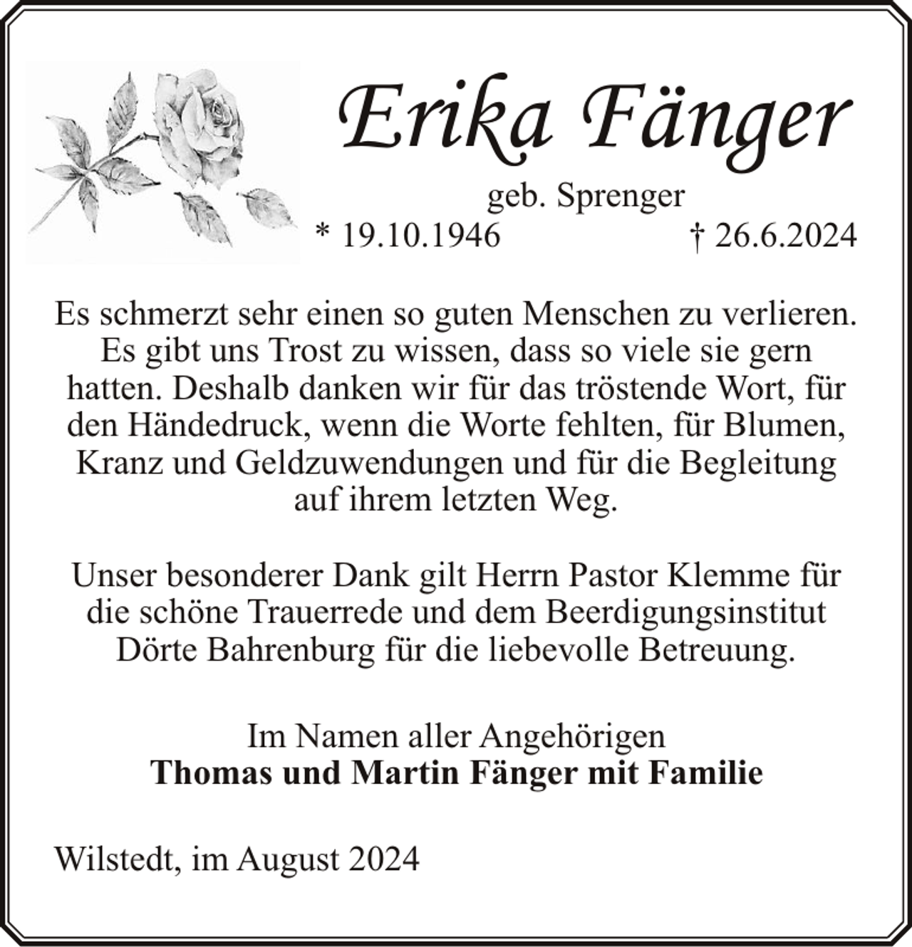 <p>Erika Fänger</p><p>geb. Sprenger<br />* 19.10.1946<br />† 26.6.2024</p><p>Es schmerzt sehr einen so guten Menschen zu verlieren.<br />Es gibt uns Trost zu wissen, dass so viele sie gern<br />hatten. Deshalb danken wir für das tröstende Wort, für<br />den Händedruck, wenn die Worte fehlten, für Blumen,<br />Kranz und Geldzuwendungen und für die Begleitung<br />auf ihrem letzten Weg.<br />Unser besonderer Dank gilt Herrn Pastor Klemme für<br />die schöne Trauerrede und dem Beerdigungsinstitut<br />Dörte Bahrenburg für die liebevolle Betreuung.<br />Im Namen aller Angehörigen<br />Thomas und Martin Fänger mit Familie<br />Wilstedt, im August 2024</p>