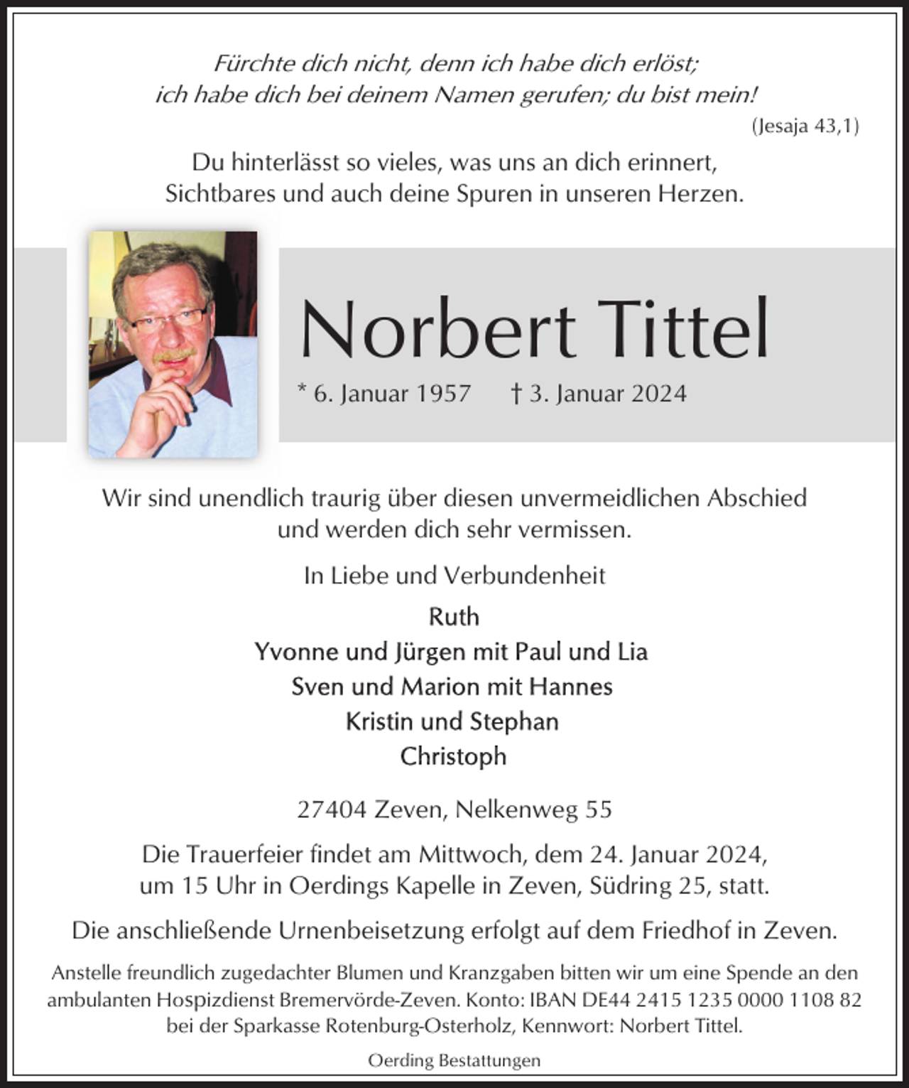 <p>Fürchte dich nicht, denn ich habe dich erlöst;<br />ich habe dich bei deinem Namen gerufen; du bist mein!<br />(Jesaja 43,1)</p><p>Du hinterlässt so vieles, was uns an dich erinnert,<br />Sichtbares und auch deine Spuren in unseren Herzen.</p><p>Norbert Tittel<br />* 6. Januar 1957</p><p>† 3. Januar 2024</p><p>Wir sind unendlich traurig über diesen unvermeidlichen Abschied<br />und werden dich sehr vermissen.<br />In Liebe und Verbundenheit</p><p>27404 Zeven, Nelkenweg 55<br />Die Trauerfeier findet am Mittwoch, dem 24. Januar 2024,<br />um 15 Uhr in Oerdings Kapelle in Zeven, Südring 25, statt.<br />Die anschließende Urnenbeisetzung erfolgt auf dem Friedhof in Zeven.<br />Anstelle freundlich zugedachter Blumen und Kranzgaben bitten wir um eine Spende an den<br />ambulanten Hospizdienst Bremervörde-Zeven. Konto: IBAN DE44 2415 1235 0000 1102<br />bei der Sparkasse Rotenburg-Osterholz, Kennwort: Norbert Tittel.<br />Oerding Bestattungen</p>