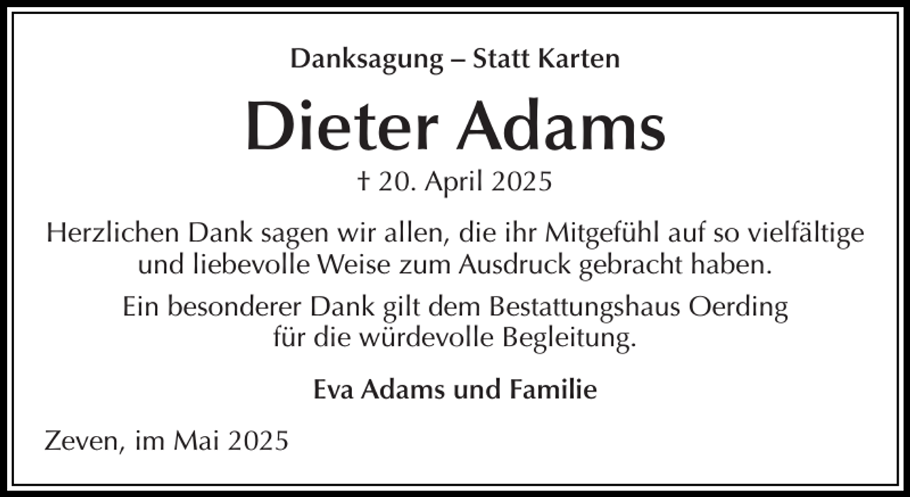 <p>Danksagung – Statt Karten</p><p>Dieter Adams<br />† 20. April 2025</p><p>Herzlichen Dank sagen wir allen, die ihr Mitgefühl auf so vielfältige<br />und liebevolle Weise zum Ausdruck gebracht haben.<br />Ein besonderer Dank gilt dem Bestattungshaus Oerding<br />für die würdevolle Begleitung.<br />Eva Adams und Familie<br />Zeven, im Mai 2025</p>