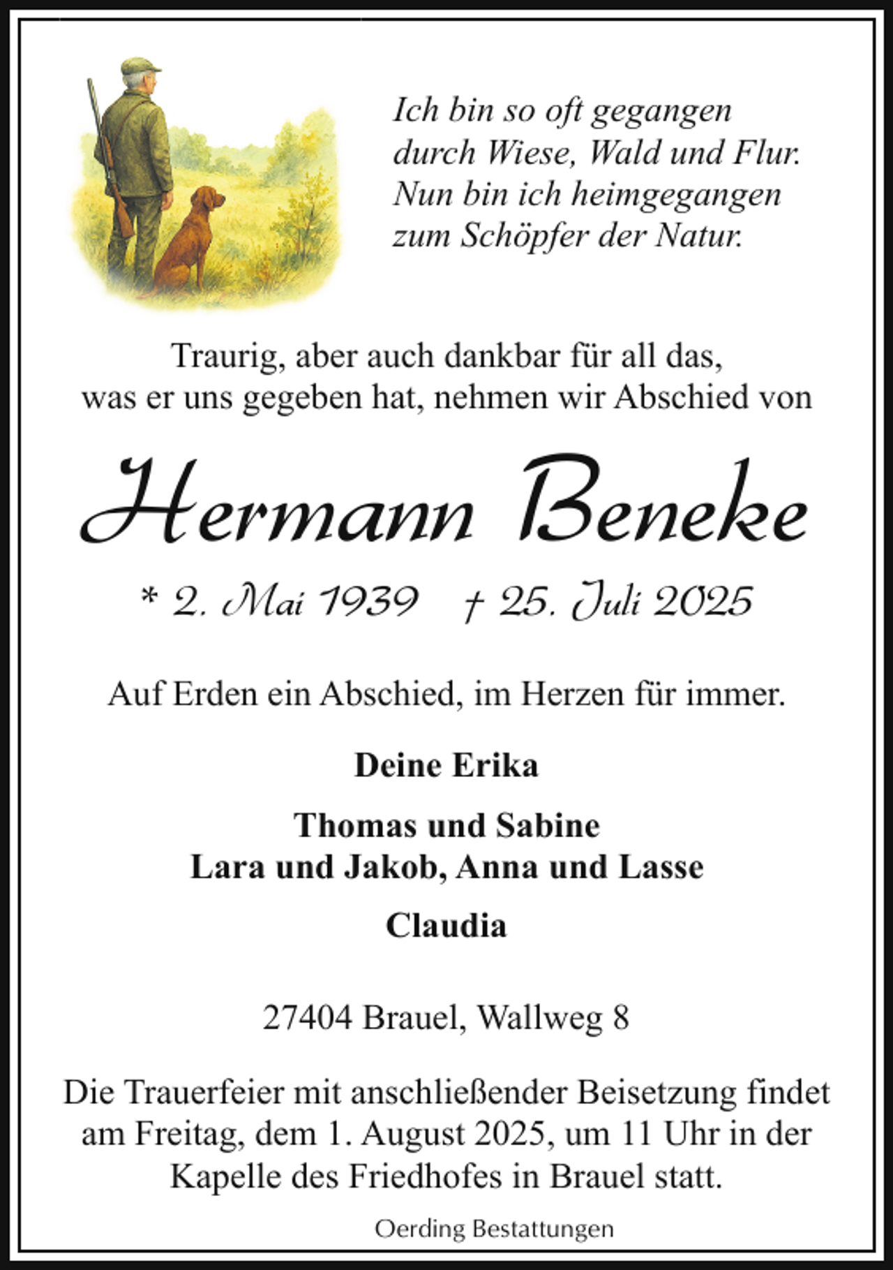 <p>Ich bin so oft gegangen<br />durch Wiese, Wald und Flur.<br />Nun bin ich heimgegangen<br />zum Schöpfer der Natur.<br />Traurig, aber auch dankbar für all das,<br />was er uns gegeben hat, nehmen wir Abschied von</p><p>Hermann Beneke<br />* 2. Mai 1939 † 25. Juli 2025</p><p>Auf Erden ein Abschied, im Herzen für immer.<br />Deine Erika<br />Thomas und Sabine<br />Lara und Jakob, Anna und Lasse<br />Claudia<br />27404 Brauel, Wallweg 8<br />Die Trauerfeier mit anschließender Beisetzung findet<br />am Freitag, dem 1. August 2025, um 11 Uhr in der<br />Kapelle des Friedhofes in Brauel statt.<br />Oerding Bestattungen</p>