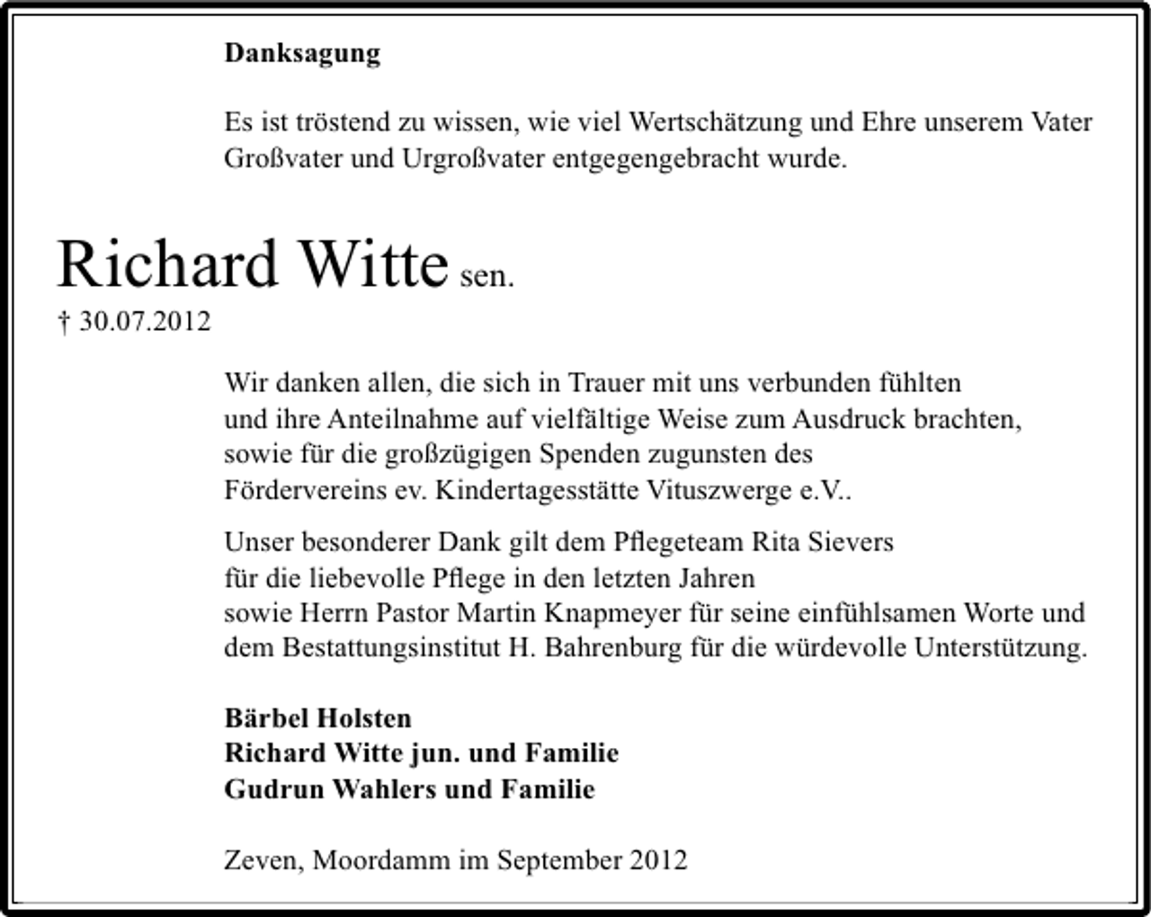 <p>Danksagung<br />Es ist tröstend zu wissen, wie viel Wertschätzung und Ehre unserem Vater<br />Großvater und Urgroßvater entgegengebracht wurde.</p><p>Richard Witte sen.<br />† 30.07.2012</p><p>Wir danken allen, die sich in Trauer mit uns verbunden fühlten<br />und ihre Anteilnahme auf vielfältige Weise zum Ausdruck brachten,<br />sowie für die großzügigen Spenden zugunsten des<br />Fördervereins ev. Kindertagesstätte Vituszwerge e.V..<br />Unser besonderer Dank gilt dem Pﬂegeteam Rita Sievers<br />für die liebevolle Pﬂege in den letzten Jahren<br />sowie Herrn Pastor Martin Knapmeyer für seine einfühlsamen Worte und<br />dem Bestattungsinstitut H. Bahrenburg für die würdevolle Unterstützung.<br />Bärbel Holsten<br />Richard Witte jun. und Familie<br />Gudrun Wahlers und Familie<br />Zeven, Moordamm im September 2012</p>
